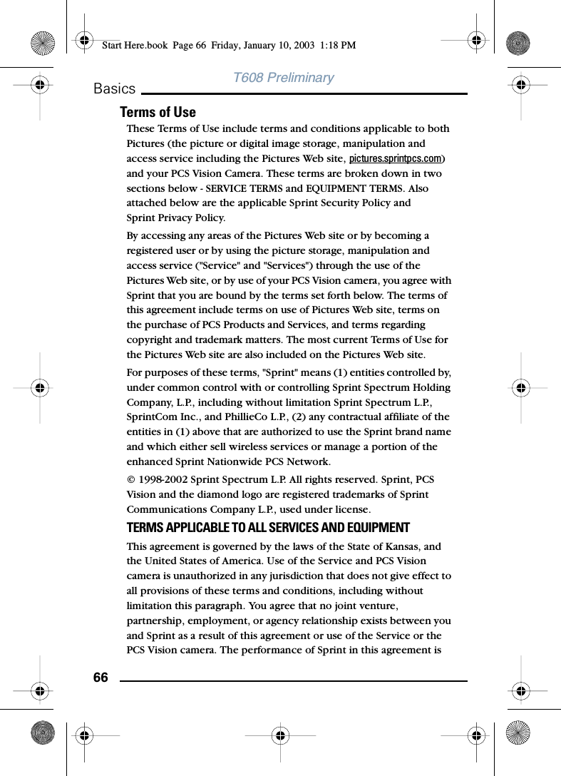 66BasicsT608 PreliminaryTerms of UseThese Terms of Use include terms and conditions applicable to both Pictures (the picture or digital image storage, manipulation and access service including the Pictures Web site, pictures.sprintpcs.com) and your PCS Vision Camera. These terms are broken down in two sections below - SERVICE TERMS and EQUIPMENT TERMS. Also attached below are the applicable Sprint Security Policy and Sprint Privacy Policy.By accessing any areas of the Pictures Web site or by becoming a registered user or by using the picture storage, manipulation and access service (&quot;Service&quot; and &quot;Services&quot;) through the use of the Pictures Web site, or by use of your PCS Vision camera, you agree with Sprint that you are bound by the terms set forth below. The terms of this agreement include terms on use of Pictures Web site, terms on the purchase of PCS Products and Services, and terms regarding copyright and trademark matters. The most current Terms of Use for the Pictures Web site are also included on the Pictures Web site.For purposes of these terms, &quot;Sprint&quot; means (1) entities controlled by, under common control with or controlling Sprint Spectrum Holding Company, L.P., including without limitation Sprint Spectrum L.P., SprintCom Inc., and PhillieCo L.P., (2) any contractual affiliate of the entities in (1) above that are authorized to use the Sprint brand name and which either sell wireless services or manage a portion of the enhanced Sprint Nationwide PCS Network. © 1998-2002 Sprint Spectrum L.P. All rights reserved. Sprint, PCS Vision and the diamond logo are registered trademarks of Sprint Communications Company L.P., used under license.TERMS APPLICABLE TO ALL SERVICES AND EQUIPMENTThis agreement is governed by the laws of the State of Kansas, and the United States of America. Use of the Service and PCS Vision camera is unauthorized in any jurisdiction that does not give effect to all provisions of these terms and conditions, including without limitation this paragraph. You agree that no joint venture, partnership, employment, or agency relationship exists between you and Sprint as a result of this agreement or use of the Service or the PCS Vision camera. The performance of Sprint in this agreement is Start Here.book  Page 66  Friday, January 10, 2003  1:18 PM