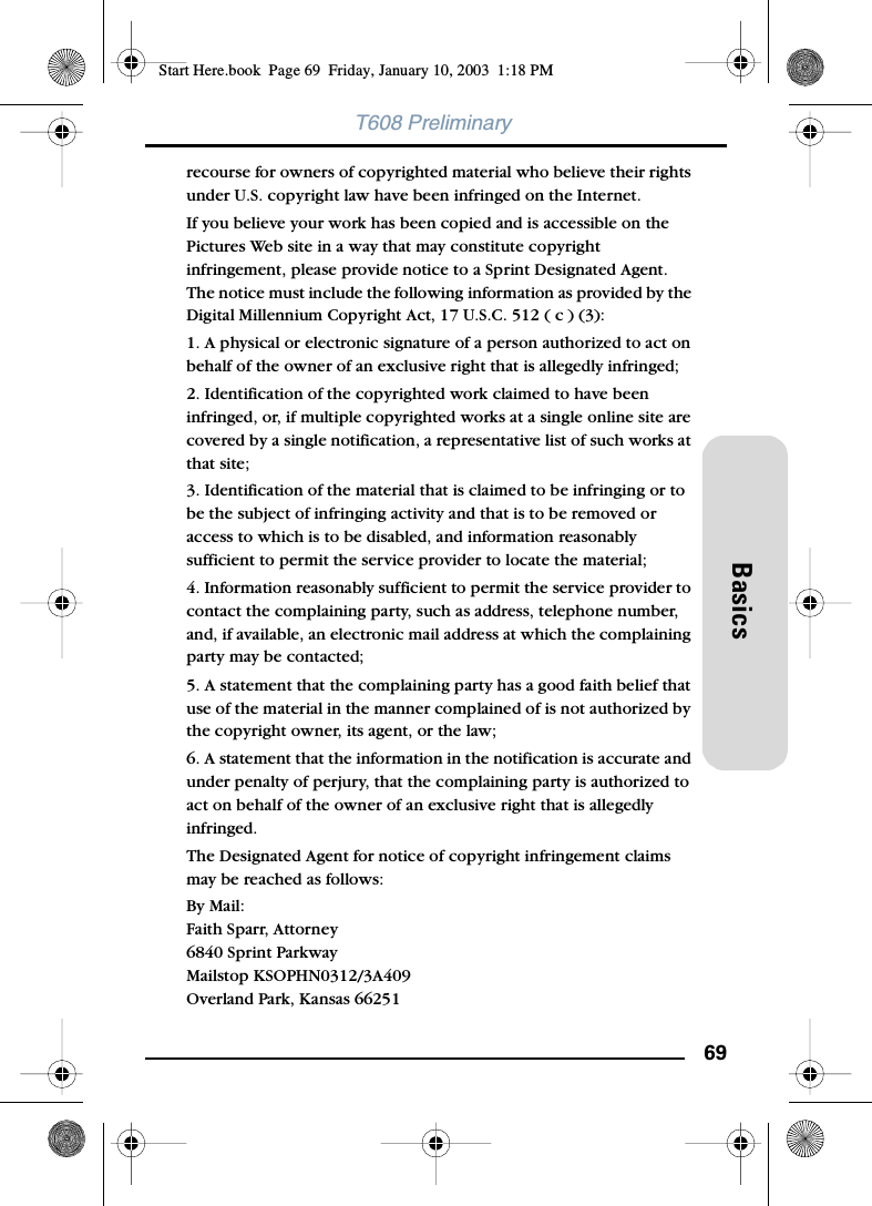 69BasicsT608 Preliminaryrecourse for owners of copyrighted material who believe their rights under U.S. copyright law have been infringed on the Internet. If you believe your work has been copied and is accessible on the Pictures Web site in a way that may constitute copyright infringement, please provide notice to a Sprint Designated Agent. The notice must include the following information as provided by the Digital Millennium Copyright Act, 17 U.S.C. 512 ( c ) (3): 1. A physical or electronic signature of a person authorized to act on behalf of the owner of an exclusive right that is allegedly infringed; 2. Identification of the copyrighted work claimed to have been infringed, or, if multiple copyrighted works at a single online site are covered by a single notification, a representative list of such works at that site; 3. Identification of the material that is claimed to be infringing or to be the subject of infringing activity and that is to be removed or access to which is to be disabled, and information reasonably sufficient to permit the service provider to locate the material; 4. Information reasonably sufficient to permit the service provider to contact the complaining party, such as address, telephone number, and, if available, an electronic mail address at which the complaining party may be contacted; 5. A statement that the complaining party has a good faith belief that use of the material in the manner complained of is not authorized by the copyright owner, its agent, or the law; 6. A statement that the information in the notification is accurate and under penalty of perjury, that the complaining party is authorized to act on behalf of the owner of an exclusive right that is allegedly infringed. The Designated Agent for notice of copyright infringement claims may be reached as follows: By Mail:Faith Sparr, Attorney6840 Sprint ParkwayMailstop KSOPHN0312/3A409Overland Park, Kansas 66251 Start Here.book  Page 69  Friday, January 10, 2003  1:18 PM