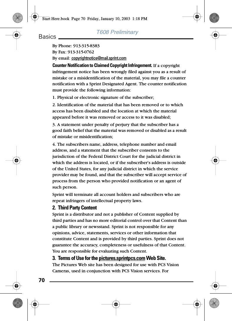 70BasicsT608 PreliminaryBy Phone: 913-315-8383 By Fax: 913-315-0762 By email: copyrightnotice@mail.sprint.com Counter Notification to Claimed Copyright Infringement. If a copyright infringement notice has been wrongly filed against you as a result of mistake or a misidentification of the material, you may file a counter notification with a Sprint Designated Agent. The counter notification must provide the following information:1. Physical or electronic signature of the subscriber; 2. Identification of the material that has been removed or to which access has been disabled and the location at which the material appeared before it was removed or access to it was disabled; 3. A statement under penalty of perjury that the subscriber has a good faith belief that the material was removed or disabled as a result of mistake or misidentification; 4. The subscribers name, address, telephone number and email address, and a statement that the subscriber consents to the jurisdiction of the Federal District Court for the judicial district in which the address is located, or if the subscriber&apos;s address is outside of the United States, for any judicial district in which the service provider may be found, and that the subscriber will accept service of process from the person who provided notification or an agent of such person. Sprint will terminate all account holders and subscribers who are repeat infringers of intellectual property laws. 2. Third Party Content Sprint is a distributor and not a publisher of Content supplied by third parties and has no more editorial control over that Content than a public library or newsstand. Sprint is not responsible for any opinions, advice, statements, services or other information that constitute Content and is provided by third parties. Sprint does not guarantee the accuracy, completeness or usefulness of that Content. You are responsible for evaluating such Content. 3. Terms of Use for the pictures.sprintpcs.com Web Site.The Pictures Web site has been designed for use with PCS Vision Cameras, used in conjunction with PCS Vision services. For Start Here.book  Page 70  Friday, January 10, 2003  1:18 PM