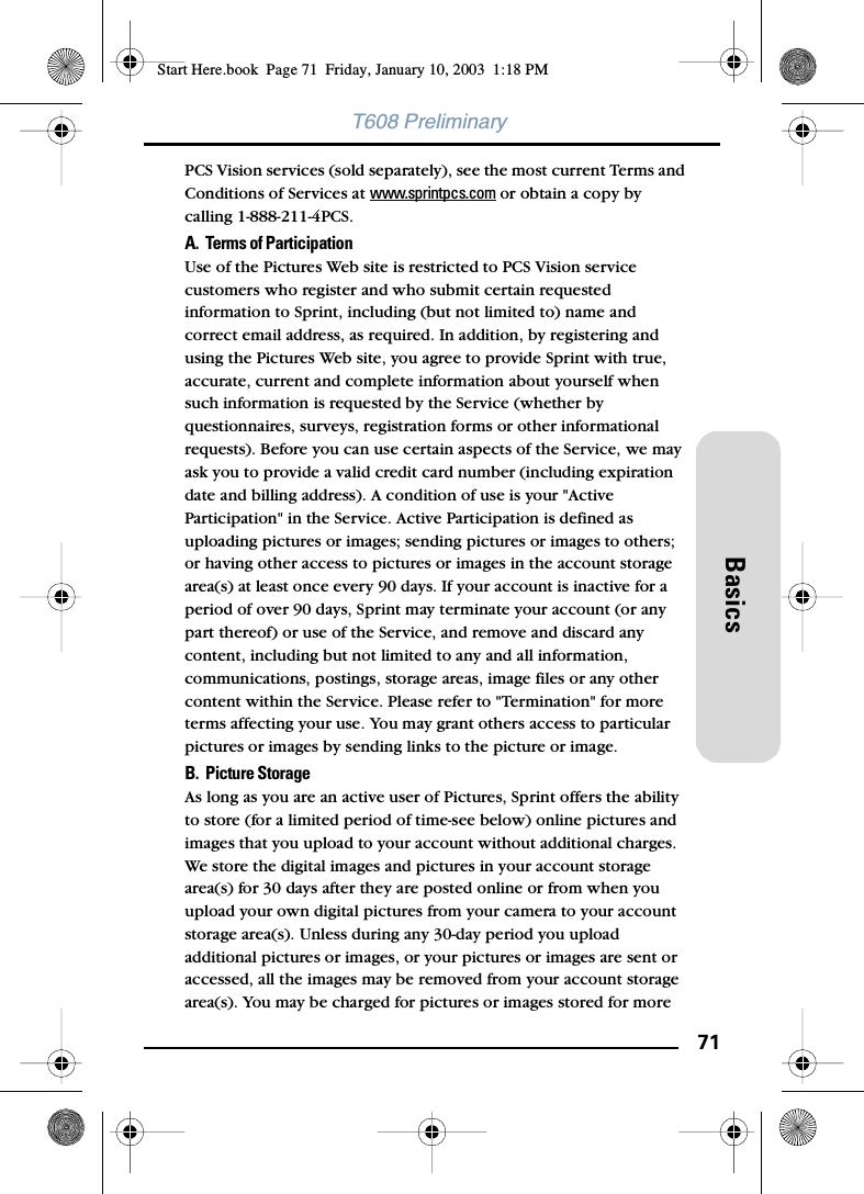 71BasicsT608 PreliminaryPCS Vision services (sold separately), see the most current Terms and Conditions of Services at www.sprintpcs.com or obtain a copy by calling 1-888-211-4PCS.A. Terms of ParticipationUse of the Pictures Web site is restricted to PCS Vision service customers who register and who submit certain requested information to Sprint, including (but not limited to) name and correct email address, as required. In addition, by registering and using the Pictures Web site, you agree to provide Sprint with true, accurate, current and complete information about yourself when such information is requested by the Service (whether by questionnaires, surveys, registration forms or other informational requests). Before you can use certain aspects of the Service, we may ask you to provide a valid credit card number (including expiration date and billing address). A condition of use is your &quot;Active Participation&quot; in the Service. Active Participation is defined as uploading pictures or images; sending pictures or images to others; or having other access to pictures or images in the account storage area(s) at least once every 90 days. If your account is inactive for a period of over 90 days, Sprint may terminate your account (or any part thereof) or use of the Service, and remove and discard any content, including but not limited to any and all information, communications, postings, storage areas, image files or any other content within the Service. Please refer to &quot;Termination&quot; for more terms affecting your use. You may grant others access to particular pictures or images by sending links to the picture or image. B. Picture Storage As long as you are an active user of Pictures, Sprint offers the ability to store (for a limited period of time-see below) online pictures and images that you upload to your account without additional charges. We store the digital images and pictures in your account storage area(s) for 30 days after they are posted online or from when you upload your own digital pictures from your camera to your account storage area(s). Unless during any 30-day period you upload additional pictures or images, or your pictures or images are sent or accessed, all the images may be removed from your account storage area(s). You may be charged for pictures or images stored for more Start Here.book  Page 71  Friday, January 10, 2003  1:18 PM