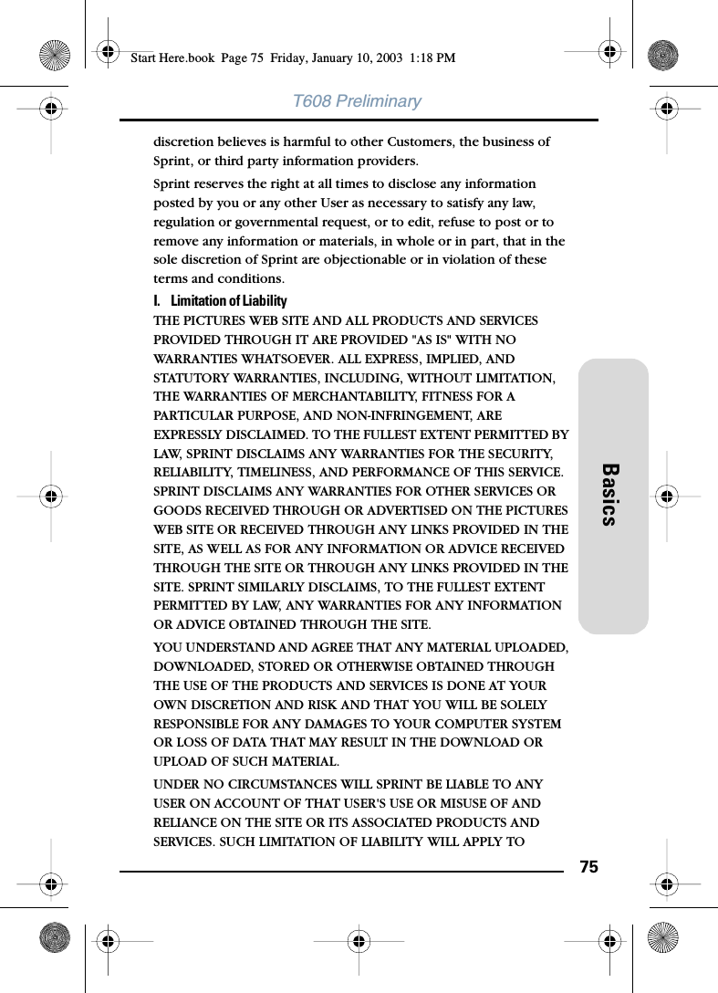 75BasicsT608 Preliminarydiscretion believes is harmful to other Customers, the business of Sprint, or third party information providers. Sprint reserves the right at all times to disclose any information posted by you or any other User as necessary to satisfy any law, regulation or governmental request, or to edit, refuse to post or to remove any information or materials, in whole or in part, that in the sole discretion of Sprint are objectionable or in violation of these terms and conditions. I.  Limitation of Liability THE PICTURES WEB SITE AND ALL PRODUCTS AND SERVICES PROVIDED THROUGH IT ARE PROVIDED &quot;AS IS&quot; WITH NO WARRANTIES WHATSOEVER. ALL EXPRESS, IMPLIED, AND STATUTORY WARRANTIES, INCLUDING, WITHOUT LIMITATION, THE WARRANTIES OF MERCHANTABILITY, FITNESS FOR A PARTICULAR PURPOSE, AND NON-INFRINGEMENT, ARE EXPRESSLY DISCLAIMED. TO THE FULLEST EXTENT PERMITTED BY LAW, SPRINT DISCLAIMS ANY WARRANTIES FOR THE SECURITY, RELIABILITY, TIMELINESS, AND PERFORMANCE OF THIS SERVICE. SPRINT DISCLAIMS ANY WARRANTIES FOR OTHER SERVICES OR GOODS RECEIVED THROUGH OR ADVERTISED ON THE PICTURES WEB SITE OR RECEIVED THROUGH ANY LINKS PROVIDED IN THE SITE, AS WELL AS FOR ANY INFORMATION OR ADVICE RECEIVED THROUGH THE SITE OR THROUGH ANY LINKS PROVIDED IN THE SITE. SPRINT SIMILARLY DISCLAIMS, TO THE FULLEST EXTENT PERMITTED BY LAW, ANY WARRANTIES FOR ANY INFORMATION OR ADVICE OBTAINED THROUGH THE SITE. YOU UNDERSTAND AND AGREE THAT ANY MATERIAL UPLOADED, DOWNLOADED, STORED OR OTHERWISE OBTAINED THROUGH THE USE OF THE PRODUCTS AND SERVICES IS DONE AT YOUR OWN DISCRETION AND RISK AND THAT YOU WILL BE SOLELY RESPONSIBLE FOR ANY DAMAGES TO YOUR COMPUTER SYSTEM OR LOSS OF DATA THAT MAY RESULT IN THE DOWNLOAD OR UPLOAD OF SUCH MATERIAL. UNDER NO CIRCUMSTANCES WILL SPRINT BE LIABLE TO ANY USER ON ACCOUNT OF THAT USER&apos;S USE OR MISUSE OF AND RELIANCE ON THE SITE OR ITS ASSOCIATED PRODUCTS AND SERVICES. SUCH LIMITATION OF LIABILITY WILL APPLY TO Start Here.book  Page 75  Friday, January 10, 2003  1:18 PM