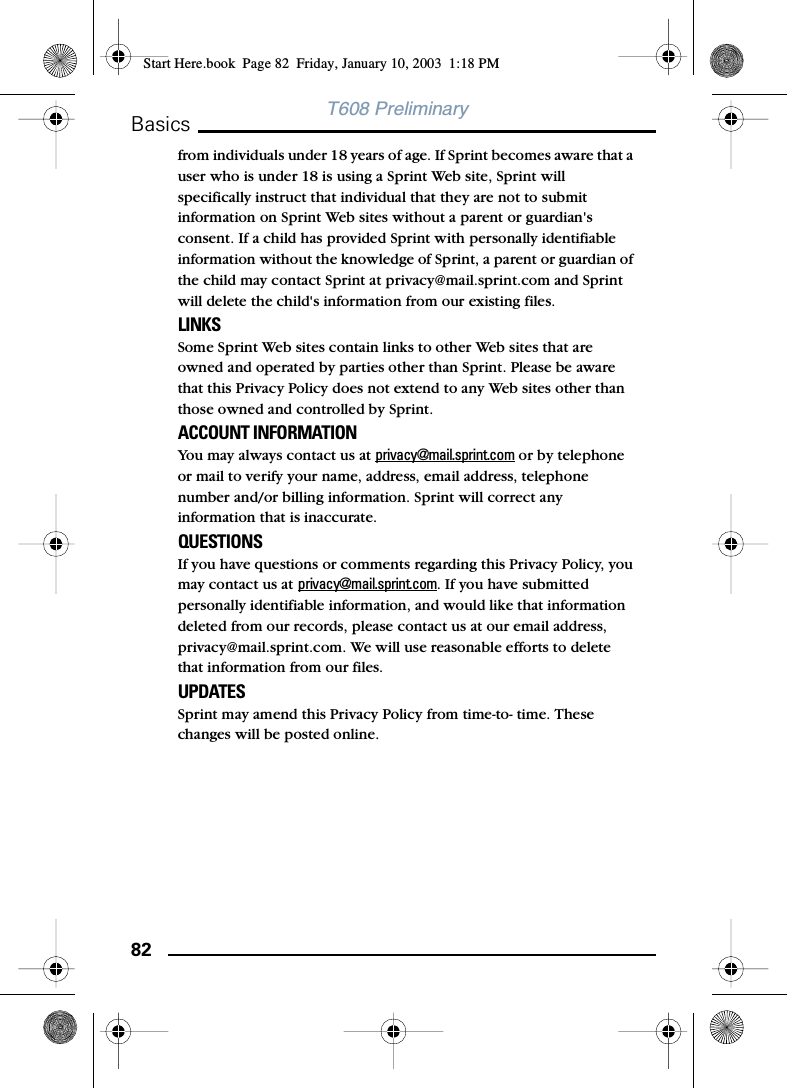 82BasicsT608 Preliminaryfrom individuals under 18 years of age. If Sprint becomes aware that a user who is under 18 is using a Sprint Web site, Sprint will specifically instruct that individual that they are not to submit information on Sprint Web sites without a parent or guardian&apos;s consent. If a child has provided Sprint with personally identifiable information without the knowledge of Sprint, a parent or guardian of the child may contact Sprint at privacy@mail.sprint.com and Sprint will delete the child&apos;s information from our existing files. LINKS Some Sprint Web sites contain links to other Web sites that are owned and operated by parties other than Sprint. Please be aware that this Privacy Policy does not extend to any Web sites other than those owned and controlled by Sprint. ACCOUNT INFORMATION You may always contact us at privacy@mail.sprint.com or by telephone or mail to verify your name, address, email address, telephone number and/or billing information. Sprint will correct any information that is inaccurate. QUESTIONS If you have questions or comments regarding this Privacy Policy, you may contact us at privacy@mail.sprint.com. If you have submitted personally identifiable information, and would like that information deleted from our records, please contact us at our email address, privacy@mail.sprint.com. We will use reasonable efforts to delete that information from our files. UPDATES Sprint may amend this Privacy Policy from time-to- time. These changes will be posted online.Start Here.book  Page 82  Friday, January 10, 2003  1:18 PM