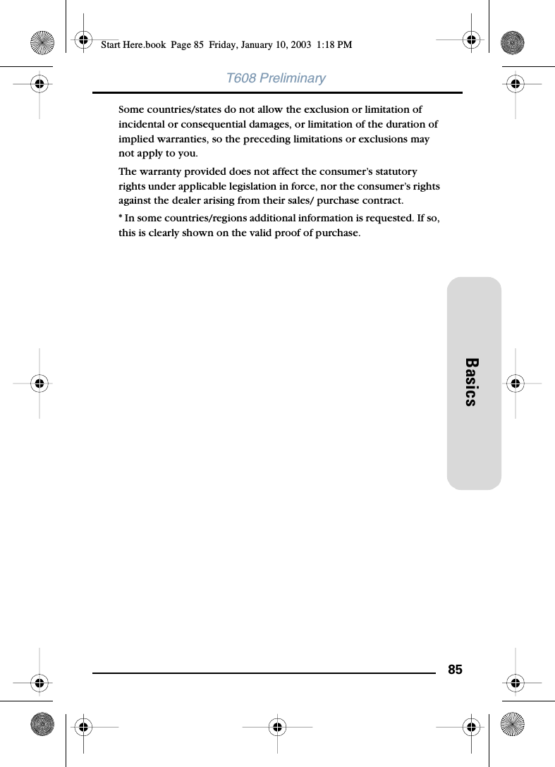 85BasicsT608 PreliminarySome countries/states do not allow the exclusion or limitation of incidental or consequential damages, or limitation of the duration of implied warranties, so the preceding limitations or exclusions may not apply to you. The warranty provided does not affect the consumer’s statutory rights under applicable legislation in force, nor the consumer’s rights against the dealer arising from their sales/ purchase contract.* In some countries/regions additional information is requested. If so, this is clearly shown on the valid proof of purchase.Start Here.book  Page 85  Friday, January 10, 2003  1:18 PM