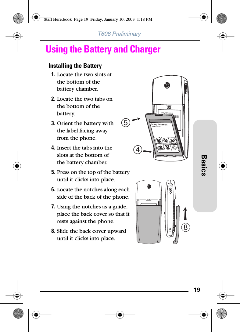 19BasicsT608 PreliminaryUsing the Battery and ChargerInstalling the Battery1. Locate the two slots at the bottom of the battery chamber.2. Locate the two tabs on the bottom of the battery.3. Orient the battery with the label facing away from the phone.4. Insert the tabs into the slots at the bottom of the battery chamber.5. Press on the top of the battery until it clicks into place.6. Locate the notches along each side of the back of the phone. 7. Using the notches as a guide, place the back cover so that it rests against the phone. 8. Slide the back cover upward until it clicks into place.458Start Here.book  Page 19  Friday, January 10, 2003  1:18 PM