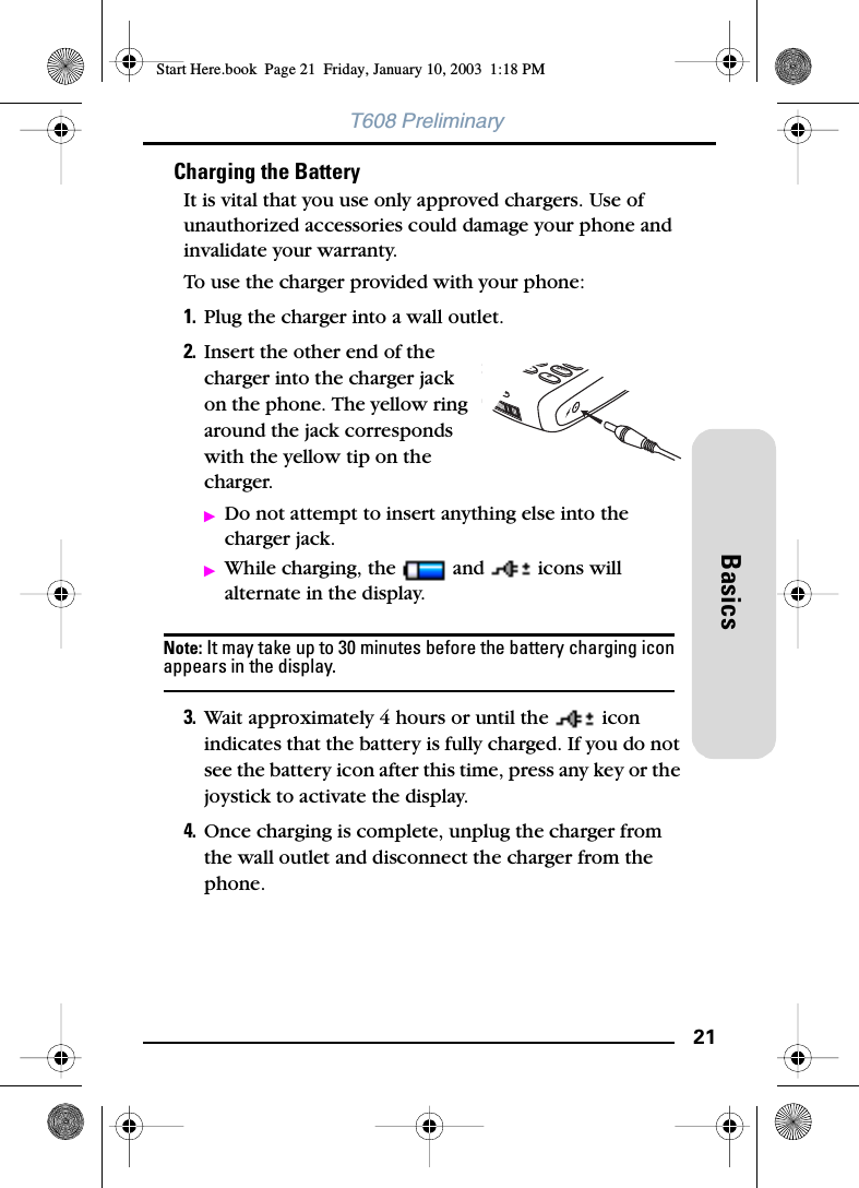 21BasicsT608 PreliminaryCharging the BatteryIt is vital that you use only approved chargers. Use of unauthorized accessories could damage your phone and invalidate your warranty. To use the charger provided with your phone:1. Plug the charger into a wall outlet.2. Insert the other end of the charger into the charger jack on the phone. The yellow ring around the jack corresponds with the yellow tip on the charger. ᮣDo not attempt to insert anything else into the charger jack.ᮣWhile charging, the   and   icons will alternate in the display.Note: It may take up to 30 minutes before the battery charging icon appears in the display.3. Wait approximately 4 hours or until the   icon indicates that the battery is fully charged. If you do not see the battery icon after this time, press any key or the joystick to activate the display.4. Once charging is complete, unplug the charger from the wall outlet and disconnect the charger from the phone.Start Here.book  Page 21  Friday, January 10, 2003  1:18 PM