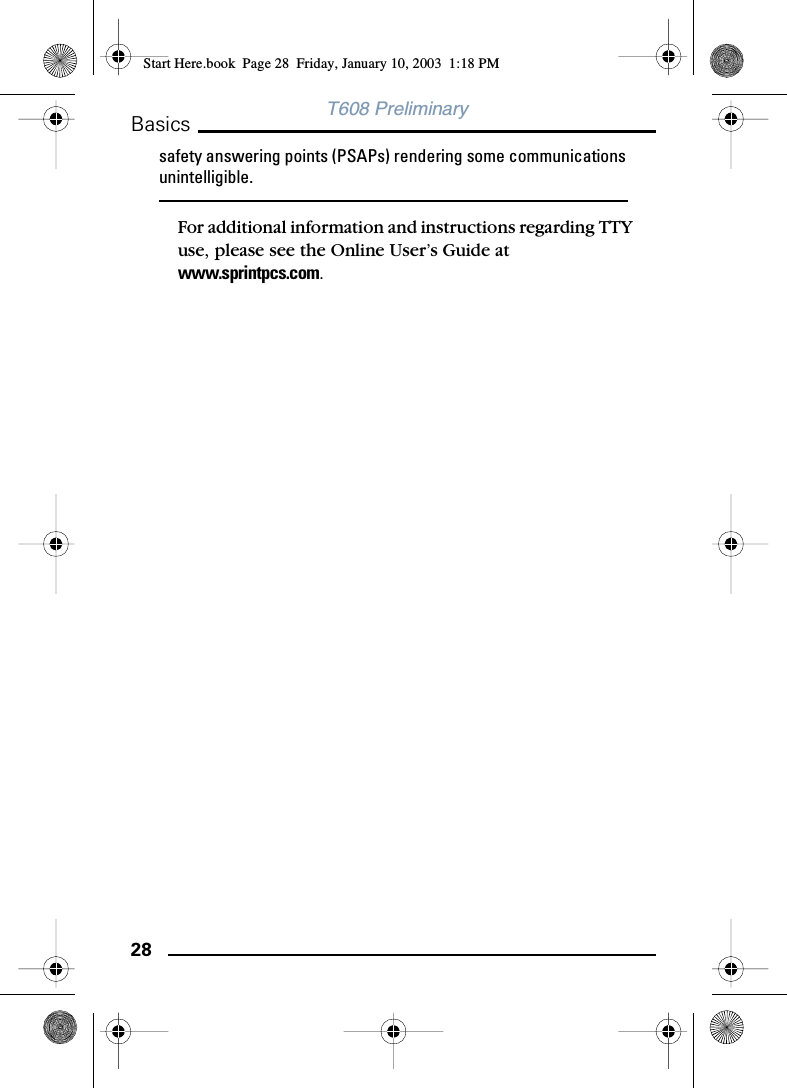 28BasicsT608 Preliminarysafety answering points (PSAPs) rendering some communications unintelligible.For additional information and instructions regarding TTY use, please see the Online User’s Guide at www.sprintpcs.com.Start Here.book  Page 28  Friday, January 10, 2003  1:18 PM