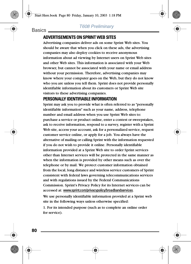 80BasicsT608 PreliminaryADVERTISEMENTS ON SPRINT WEB SITES Advertising companies deliver ads on some Sprint Web sites. You should be aware that when you click on these ads, the advertising companies may also deploy cookies to receive anonymous information about ad viewing by Internet users on Sprint Web sites and other Web sites. This information is associated with your Web browser, but cannot be associated with your name or email address without your permission. Therefore, advertising companies may know where your computer goes on the Web, but they do not know who you are unless you tell them. Sprint does not provide personally identifiable information about its customers or Sprint Web site visitors to these advertising companies. PERSONALLY IDENTIFIABLE INFORMATION Sprint may ask you to provide what is often referred to as &quot;personally identifiable information&quot; such as your name, address, telephone number and email address when you use Sprint Web sites to: purchase a service or product online, enter a contest or sweepstakes, ask to receive information, respond to a survey, register with a Sprint Web site, access your account, ask for a personalized service, request customer service online, or apply for a job. You always have the alternative of mailing or calling Sprint with the information requested if you do not wish to provide it online. Personally identifiable information provided at a Sprint Web site to order Sprint services other than Internet services will be protected in the same manner as when the information is provided by other means such as over the telephone or by mail. We protect customer information obtained from the local, long distance and wireless service customers of Sprint consistent with federal laws governing telecommunications services and with regulations issued by the Federal Communications Commission. Sprint&apos;s Privacy Policy for its Internet services can be accessed at: www.sprint.com/privacypolicy/broadbandservices. We use personally identifiable information provided at a Sprint web site in the following ways unless otherwise specified: 1. For its intended purpose (such as to complete an online order for service).Start Here.book  Page 80  Friday, January 10, 2003  1:18 PM