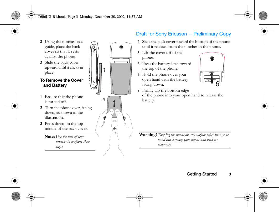                     Draft for Sony Ericsson -- Preliminary Copy                                                        Getting Started          32  Using the notches as a guide, place the back cover so that it rests against the phone. 3  Slide the back cover upward until it clicks in place.To Remove the Cover and Battery1  Ensure that the phone is turned off.2  Turn the phone over, facing down, as shown in the illustration.3  Press down on the top-middle of the back cover.Note: Use the tips of your thumbs to perform these steps.4  Slide the back cover toward the bottom of the phone until it releases from the notches in the phone.5  Lift the cover off of the phone.6  Press the battery latch toward the top of the phone.7  Hold the phone over your open hand with the battery facing down.8  Firmly tap the bottom edge of the phone into your open hand to release the battery.Warning! Tapping the phone on any surface other than your hand can damage your phone and void its warranty.T606UG-R1.book  Page 3  Monday, December 30, 2002  11:57 AM