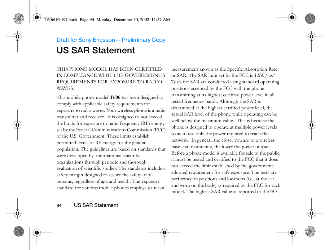 Draft for Sony Ericsson -- Preliminary Copy                                                                                                                   94          US SAR Statement                                     US SAR StatementTHIS PHONE MODEL HAS BEEN CERTIFIED IN COMPLIANCE WITH THE GOVERNMENT’S REQUIREMENTS FOR EXPOSURE TO RADIO WAVES.This mobile phone model T606 has been designed to comply with applicable safety requirements for exposure to radio waves. Your wireless phone is a radio transmitter and receiver.  It is designed to not exceed the limits for exposure to radio frequency (RF) energy set by the Federal Communications Commission (FCC) of the U.S. Government. These limits establish permitted levels of RF energy for the general population. The guidelines are based on standards that were developed by  international scientific organizations through periodic and thorough evaluation of scientific studies. The standards include a safety margin designed to assure the safety of all persons, regardless of age and health. The exposure standard for wireless mobile phones employs a unit of measurement known as the Specific Absorption Rate, or SAR. The SAR limit set by the FCC is 1.6W/kg.* Tests for SAR are conducted using standard operating positions accepted by the FCC with the phone transmitting at its highest certified power level in all tested frequency bands. Although the SAR is determined at the highest certified power level, the actual SAR level of the phone while operating can be well below the maximum value.  This is because the phone is designed to operate at multiple power levels so as to use only the power required to reach the network.  In general, the closer you are to a wireless base station antenna, the lower the power output. Before a phone model is available for sale to the public, it must be tested and certified to the FCC that it does not exceed the limit established by the government-adopted requirement for safe exposure. The tests are performed in positions and locations (i.e., at the ear and worn on the body) as required by the FCC for each model. The highest SAR value as reported to the FCC T606UG-R1.book  Page 94  Monday, December 30, 2002  11:57 AM