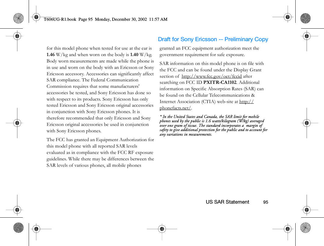                     Draft for Sony Ericsson -- Preliminary Copy                                                        US SAR Statement          95for this model phone when tested for use at the ear is 1.46 W/kg and when worn on the body is 1.40 W/kg. Body worn measurements are made while the phone is in use and worn on the body with an Ericsson or Sony Ericsson accessory. Accessories can significantly affect SAR compliance. The Federal Communication Commission requires that some manufacturers&apos; accessories be tested, and Sony Ericsson has done so with respect to its products. Sony Ericsson has only tested Ericsson and Sony Ericsson original accessories in conjunction with Sony Ericsson phones. It is therefore recommended that only Ericsson and Sony Ericsson original accessories be used in conjunction with Sony Ericsson phones. The FCC has granted an Equipment Authorization for this model phone with all reported SAR levels evaluated as in compliance with the FCC RF exposure guidelines. While there may be differences between the SAR levels of various phones, all mobile phones granted an FCC equipment authorization meet the government requirement for safe exposure. SAR information on this model phone is on file with the FCC and can be found under the Display Grant section of  http://www.fcc.gov/oet/fccid after searching on FCC ID PXITR-CA1102. Additional information on Specific Absorption Rates (SAR) can be found on the Cellular Telecommunications &amp; Internet Association (CTIA) web-site at http://phonefacts.net/. * In the United States and Canada, the SAR limit for mobile phones used by the public is 1.6 watts/kilogram (W/kg) averaged over one gram of tissue. The standard incorporates a  margin of safety to give additional protection for the public and to account for any variations in measurements.T606UG-R1.book  Page 95  Monday, December 30, 2002  11:57 AM