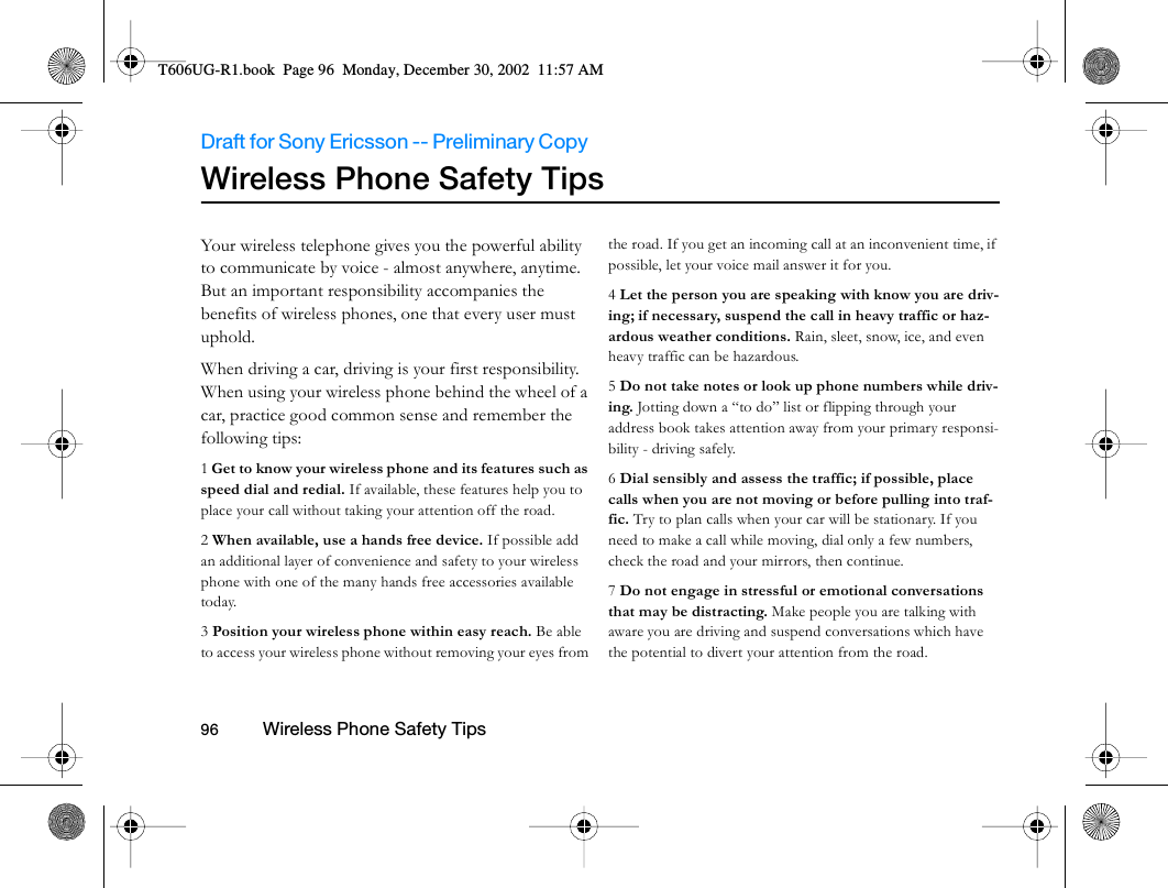 Draft for Sony Ericsson -- Preliminary Copy                                                                                                                   96          Wireless Phone Safety Tips                                     Wireless Phone Safety TipsYour wireless telephone gives you the powerful ability to communicate by voice - almost anywhere, anytime. But an important responsibility accompanies the benefits of wireless phones, one that every user must uphold.When driving a car, driving is your first responsibility. When using your wireless phone behind the wheel of a car, practice good common sense and remember the following tips:1 Get to know your wireless phone and its features such as speed dial and redial. If available, these features help you to place your call without taking your attention off the road.2 When available, use a hands free device. If possible add an additional layer of convenience and safety to your wireless phone with one of the many hands free accessories available today.3 Position your wireless phone within easy reach. Be able to access your wireless phone without removing your eyes from the road. If you get an incoming call at an inconvenient time, if possible, let your voice mail answer it for you.4 Let the person you are speaking with know you are driv-ing; if necessary, suspend the call in heavy traffic or haz-ardous weather conditions. Rain, sleet, snow, ice, and even heavy traffic can be hazardous.5 Do not take notes or look up phone numbers while driv-ing. Jotting down a “to do” list or flipping through your address book takes attention away from your primary responsi-bility - driving safely.6 Dial sensibly and assess the traffic; if possible, place calls when you are not moving or before pulling into traf-fic. Try to plan calls when your car will be stationary. If you need to make a call while moving, dial only a few numbers, check the road and your mirrors, then continue.7 Do not engage in stressful or emotional conversations that may be distracting. Make people you are talking with aware you are driving and suspend conversations which have the potential to divert your attention from the road.T606UG-R1.book  Page 96  Monday, December 30, 2002  11:57 AM