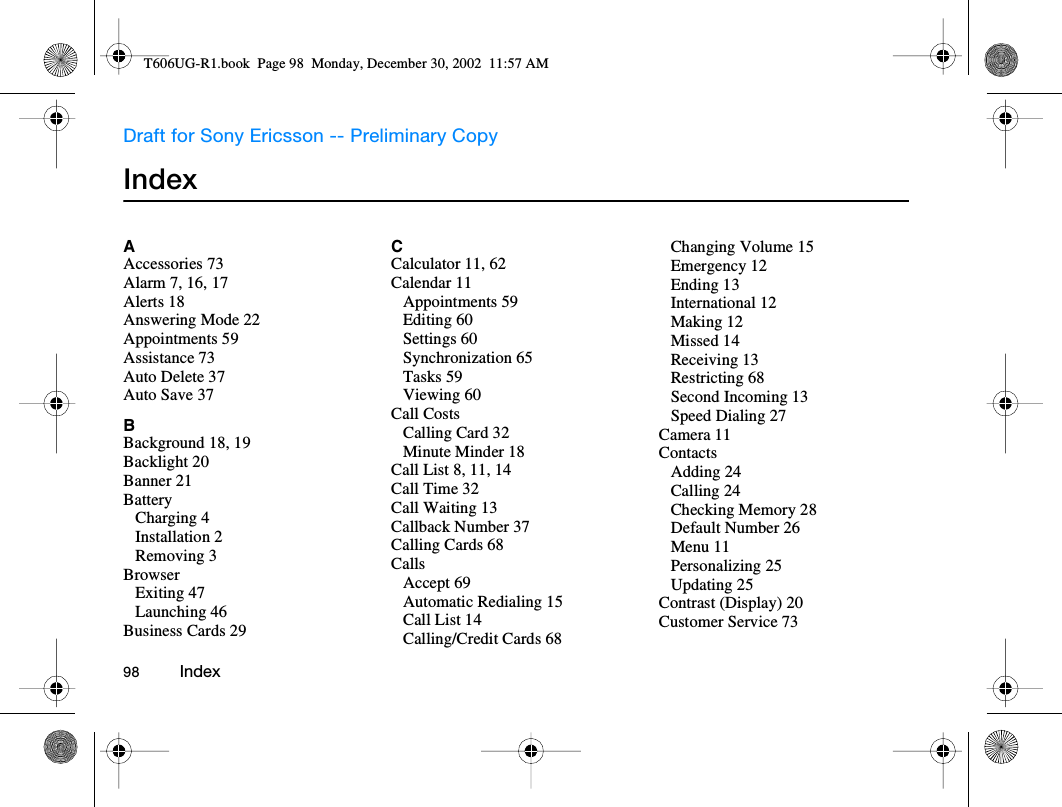Draft for Sony Ericsson -- Preliminary Copy98          IndexIndexAAccessories 73Alarm 7, 16, 17Alerts 18Answering Mode 22Appointments 59Assistance 73Auto Delete 37Auto Save 37BBackground 18, 19Backlight 20Banner 21BatteryCharging 4Installation 2Removing 3BrowserExiting 47Launching 46Business Cards 29CCalculator 11, 62Calendar 11Appointments 59Editing 60Settings 60Synchronization 65Tasks 59Viewing 60Call CostsCalling Card 32Minute Minder 18Call List 8, 11, 14Call Time 32Call Waiting 13Callback Number 37Calling Cards 68CallsAccept 69Automatic Redialing 15Call List 14Calling/Credit Cards 68Changing Volume 15Emergency 12Ending 13International 12Making 12Missed 14Receiving 13Restricting 68Second Incoming 13Speed Dialing 27Camera 11ContactsAdding 24Calling 24Checking Memory 28Default Number 26Menu 11Personalizing 25Updating 25Contrast (Display) 20Customer Service 73T606UG-R1.book  Page 98  Monday, December 30, 2002  11:57 AM