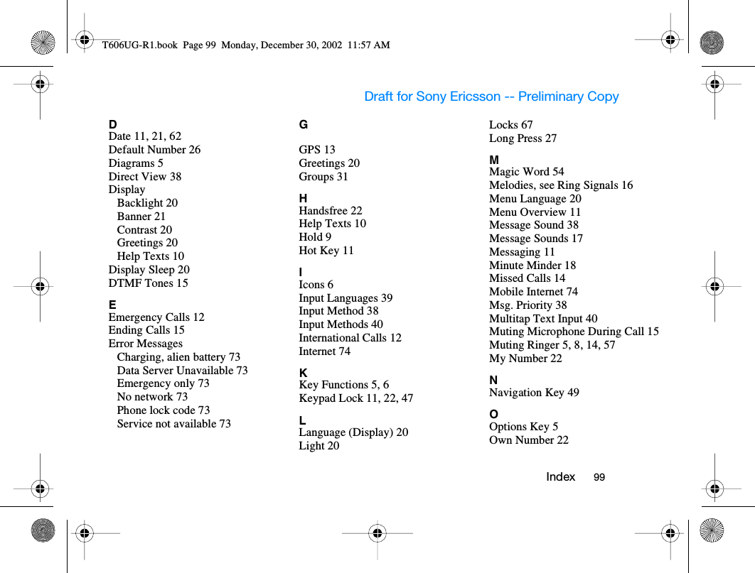 Draft for Sony Ericsson -- Preliminary Copy   I nd ex           99          DDate 11, 21, 62Default Number 26Diagrams 5Direct View 38DisplayBacklight 20Banner 21Contrast 20Greetings 20Help Texts 10Display Sleep 20DTMF Tones 15EEmergency Calls 12Ending Calls 15Error MessagesCharging, alien battery 73Data Server Unavailable 73Emergency only 73No network 73Phone lock code 73Service not available 73GGPS 13Greetings 20Groups 31HHandsfree 22Help Texts 10Hold 9Hot Key 11IIcons 6Input Languages 39Input Method 38Input Methods 40International Calls 12Internet 74KKey Functions 5, 6Keypad Lock 11, 22, 47LLanguage (Display) 20Light 20Locks 67Long Press 27MMagic Word 54Melodies, see Ring Signals 16Menu Language 20Menu Overview 11Message Sound 38Message Sounds 17Messaging 11Minute Minder 18Missed Calls 14Mobile Internet 74Msg. Priority 38Multitap Text Input 40Muting Microphone During Call 15Muting Ringer 5, 8, 14, 57My Number 22NNavigation Key 49OOptions Key 5Own Number 22T606UG-R1.book  Page 99  Monday, December 30, 2002  11:57 AM