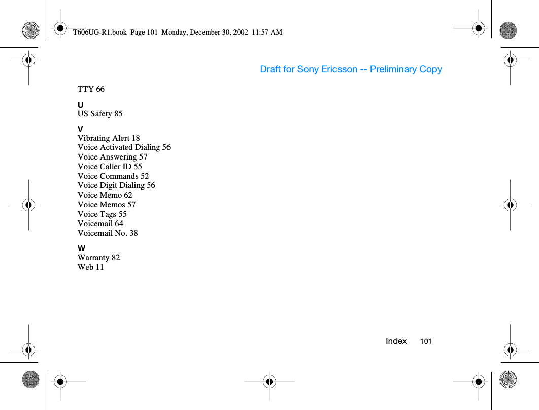 Draft for Sony Ericsson -- Preliminary Copy   I nde x           10 1          TTY 66UUS Safety 85VVibrating Alert 18Voice Activated Dialing 56Voice Answering 57Voice Caller ID 55Voice Commands 52Voice Digit Dialing 56Voice Memo 62Voice Memos 57Voice Tags 55Voicemail 64Voicemail No. 38WWarranty 82Web 11T606UG-R1.book  Page 101  Monday, December 30, 2002  11:57 AM