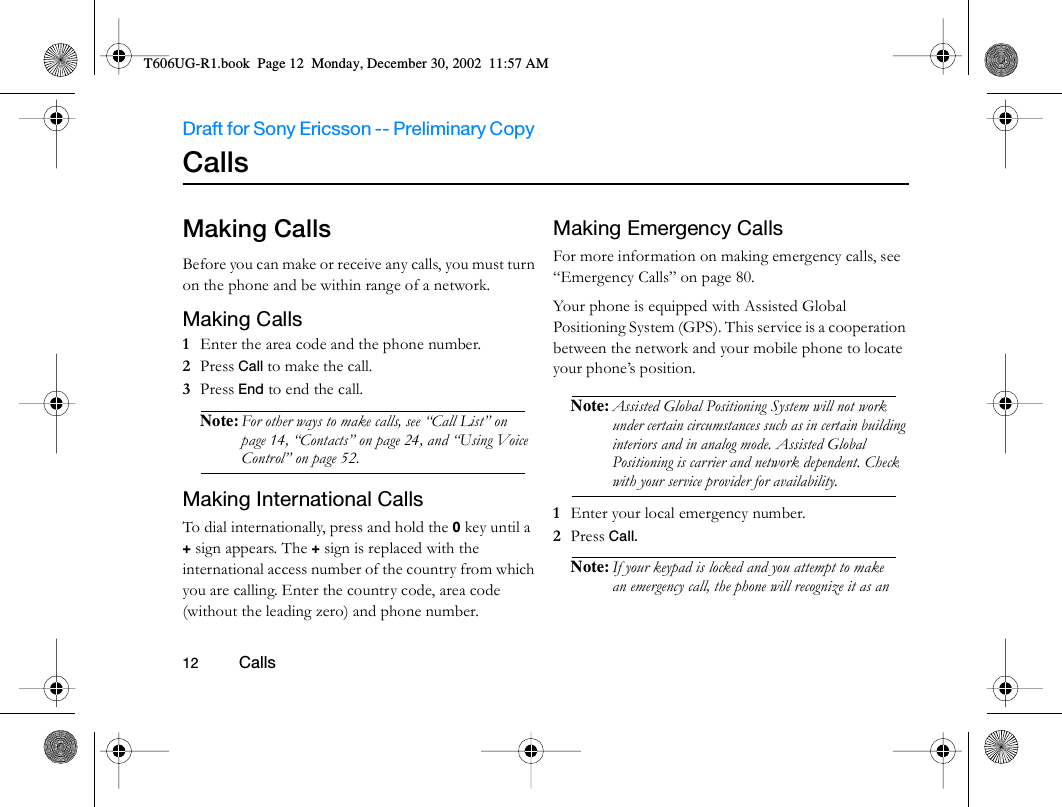 Draft for Sony Ericsson -- Preliminary Copy                                                                                                                   12          Calls                                     Calls Making CallsBefore you can make or receive any calls, you must turn on the phone and be within range of a network. Making Calls1  Enter the area code and the phone number.2  Press Call to make the call.3  Press End to end the call.Note: For other ways to make calls, see “Call List” on page 14, “Contacts” on page 24, and “Using Voice Control” on page 52.Making International CallsTo dial internationally, press and hold the 0 key until a + sign appears. The + sign is replaced with the international access number of the country from which you are calling. Enter the country code, area code (without the leading zero) and phone number.Making Emergency CallsFor more information on making emergency calls, see “Emergency Calls” on page 80.Your phone is equipped with Assisted Global Positioning System (GPS). This service is a cooperation between the network and your mobile phone to locate your phone’s position. Note: Assisted Global Positioning System will not work under certain circumstances such as in certain building interiors and in analog mode. Assisted Global Positioning is carrier and network dependent. Check with your service provider for availability.1  Enter your local emergency number.2  Press Call.Note: If your keypad is locked and you attempt to make an emergency call, the phone will recognize it as an T606UG-R1.book  Page 12  Monday, December 30, 2002  11:57 AM