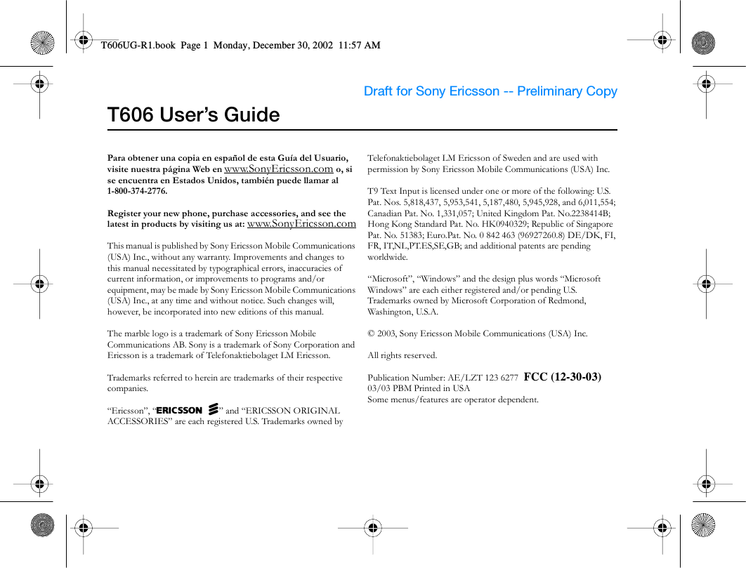Draft for Sony Ericsson -- Preliminary Copy                                         T606 User’s GuidePara obtener una copia en español de esta Guía del Usuario, visite nuestra página Web en www.SonyEricsson.com o, si se encuentra en Estados Unidos, también puede llamar al 1-800-374-2776.Register your new phone, purchase accessories, and see the latest in products by visiting us at: www.SonyEricsson.comThis manual is published by Sony Ericsson Mobile Communications (USA) Inc., without any warranty. Improvements and changes to this manual necessitated by typographical errors, inaccuracies of current information, or improvements to programs and/or equipment, may be made by Sony Ericsson Mobile Communications (USA) Inc., at any time and without notice. Such changes will, however, be incorporated into new editions of this manual.The marble logo is a trademark of Sony Ericsson Mobile Communications AB. Sony is a trademark of Sony Corporation and Ericsson is a trademark of Telefonaktiebolaget LM Ericsson.Trademarks referred to herein are trademarks of their respective companies.“Ericsson”, “EricssonL” and “ERICSSON ORIGINAL ACCESSORIES” are each registered U.S. Trademarks owned by Telefonaktiebolaget LM Ericsson of Sweden and are used with permission by Sony Ericsson Mobile Communications (USA) Inc.T9 Text Input is licensed under one or more of the following: U.S. Pat. Nos. 5,818,437, 5,953,541, 5,187,480, 5,945,928, and 6,011,554; Canadian Pat. No. 1,331,057; United Kingdom Pat. No.2238414B; Hong Kong Standard Pat. No. HK0940329; Republic of Singapore Pat. No. 51383; Euro.Pat. No. 0 842 463 (96927260.8) DE/DK, FI, FR, IT,NL,PT.ES,SE,GB; and additional patents are pending worldwide.“Microsoft”, “Windows” and the design plus words “Microsoft Windows” are each either registered and/or pending U.S. Trademarks owned by Microsoft Corporation of Redmond, Washington, U.S.A.© 2003, Sony Ericsson Mobile Communications (USA) Inc.All rights reserved. Publication Number: AE/LZT 123 6277  FCC (12-30-03)03/03 PBM Printed in USASome menus/features are operator dependent.T606UG-R1.book  Page 1  Monday, December 30, 2002  11:57 AM