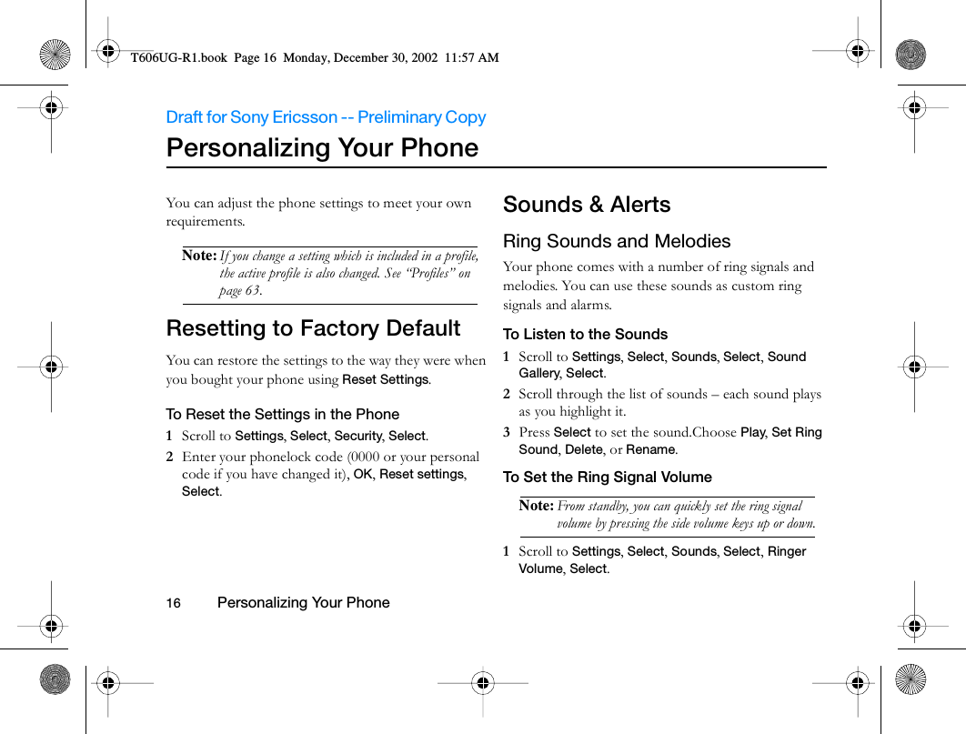 Draft for Sony Ericsson -- Preliminary Copy                                                                                                                   16          Personalizing Your Phone                                     Personalizing Your PhoneYou can adjust the phone settings to meet your own requirements.Note: If you change a setting which is included in a profile, the active profile is also changed. See “Profiles” on page 63.Resetting to Factory DefaultYou can restore the settings to the way they were when you bought your phone using Reset Settings. To Reset the Settings in the Phone1  Scroll to Settings, Select, Security, Select.2  Enter your phonelock code (0000 or your personal code if you have changed it), OK, Reset settings, Select.Sounds &amp; AlertsRing Sounds and MelodiesYour phone comes with a number of ring signals and melodies. You can use these sounds as custom ring signals and alarms.To Listen to the Sounds1  Scroll to Settings, Select, Sounds, Select, Sound Gallery, Select.2  Scroll through the list of sounds – each sound plays as you highlight it.3  Press Select to set the sound.Choose Play, Set Ring Sound, Delete, or Rename.To Set the Ring Signal VolumeNote: From standby, you can quickly set the ring signal volume by pressing the side volume keys up or down.1  Scroll to Settings, Select, Sounds, Select, Ringer Volume, Select.T606UG-R1.book  Page 16  Monday, December 30, 2002  11:57 AM