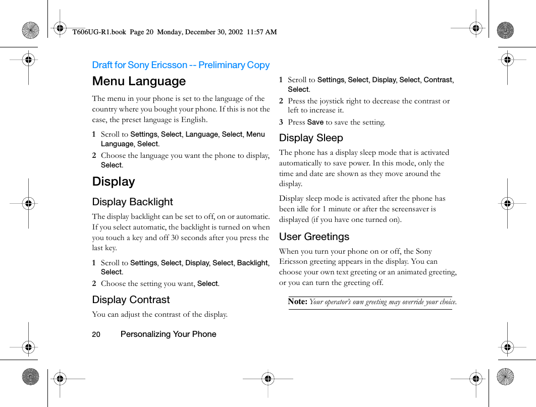 Draft for Sony Ericsson -- Preliminary Copy                                                                                                                   20          Personalizing Your Phone                                     Menu LanguageThe menu in your phone is set to the language of the country where you bought your phone. If this is not the case, the preset language is English. 1  Scroll to Settings, Select, Language, Select, Menu Language, Select.2  Choose the language you want the phone to display, Select.DisplayDisplay BacklightThe display backlight can be set to off, on or automatic. If you select automatic, the backlight is turned on when you touch a key and off 30 seconds after you press the last key.1  Scroll to Settings, Select, Display, Select, Backlight, Select.2  Choose the setting you want, Select.Display ContrastYou can adjust the contrast of the display.1  Scroll to Settings, Select, Display, Select, Contrast, Select.2  Press the joystick right to decrease the contrast or left to increase it.3  Press Save to save the setting.Display SleepThe phone has a display sleep mode that is activated automatically to save power. In this mode, only the time and date are shown as they move around the display.Display sleep mode is activated after the phone has been idle for 1 minute or after the screensaver is displayed (if you have one turned on).User GreetingsWhen you turn your phone on or off, the Sony Ericsson greeting appears in the display. You can choose your own text greeting or an animated greeting, or you can turn the greeting off. Note: Your operator’s own greeting may override your choice.T606UG-R1.book  Page 20  Monday, December 30, 2002  11:57 AM