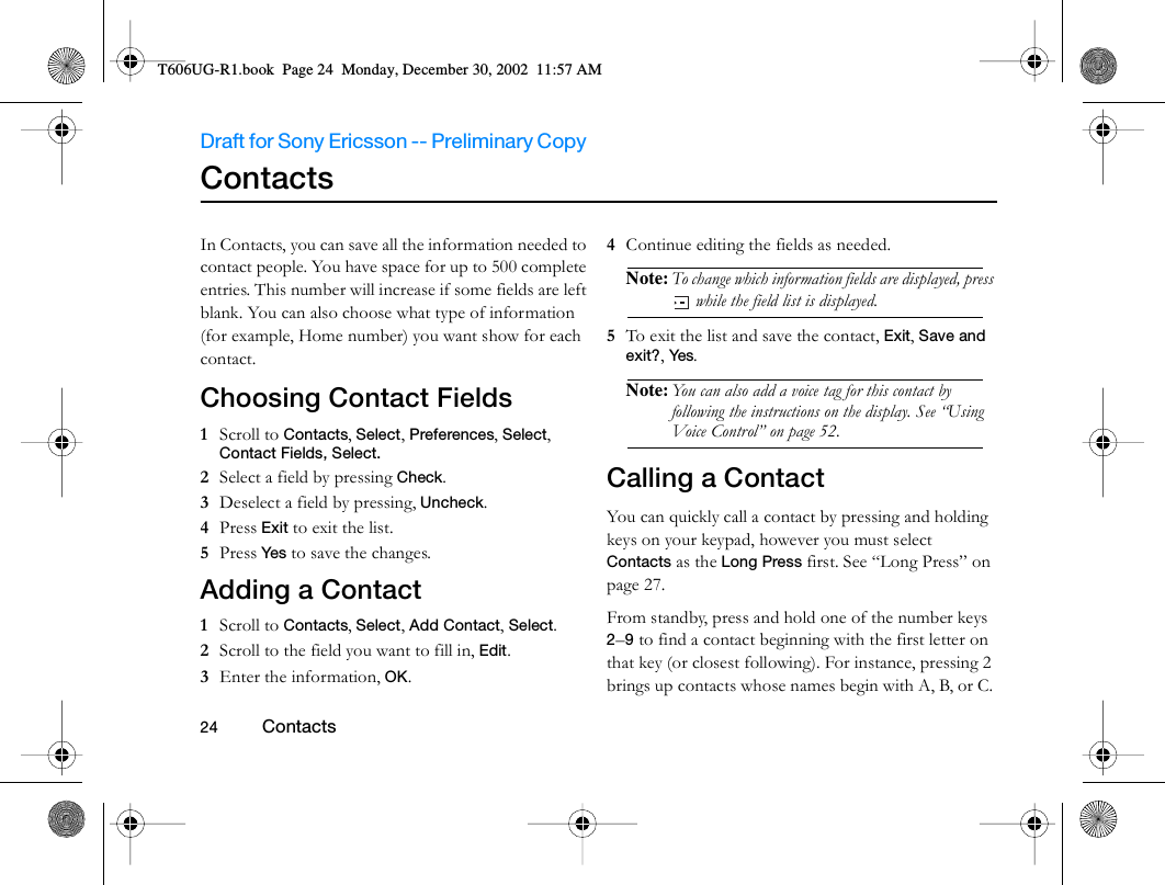 Draft for Sony Ericsson -- Preliminary Copy                                                                                                                   24          Contacts                                     Contacts In Contacts, you can save all the information needed to contact people. You have space for up to 500 complete entries. This number will increase if some fields are left blank. You can also choose what type of information (for example, Home number) you want show for each contact.Choosing Contact Fields 1  Scroll to Contacts, Select, Preferences, Select, Contact Fields, Select.2  Select a field by pressing Check. 3  Deselect a field by pressing, Uncheck.4  Press Exit to exit the list.5  Press Yes  to save the changes.Adding a Contact1  Scroll to Contacts, Select, Add Contact, Select.2  Scroll to the field you want to fill in, Edit.3  Enter the information, OK.4  Continue editing the fields as needed. Note: To change which information fields are displayed, press  while the field list is displayed.5  To exit the list and save the contact, Exit, Save and exit?, Yes. Note: You can also add a voice tag for this contact by following the instructions on the display. See “Using Voice Control” on page 52.Calling a ContactYou can quickly call a contact by pressing and holding keys on your keypad, however you must select Contacts as the Long Press first. See “Long Press” on page 27.From standby, press and hold one of the number keys 2–9 to find a contact beginning with the first letter on that key (or closest following). For instance, pressing 2 brings up contacts whose names begin with A, B, or C. T606UG-R1.book  Page 24  Monday, December 30, 2002  11:57 AM