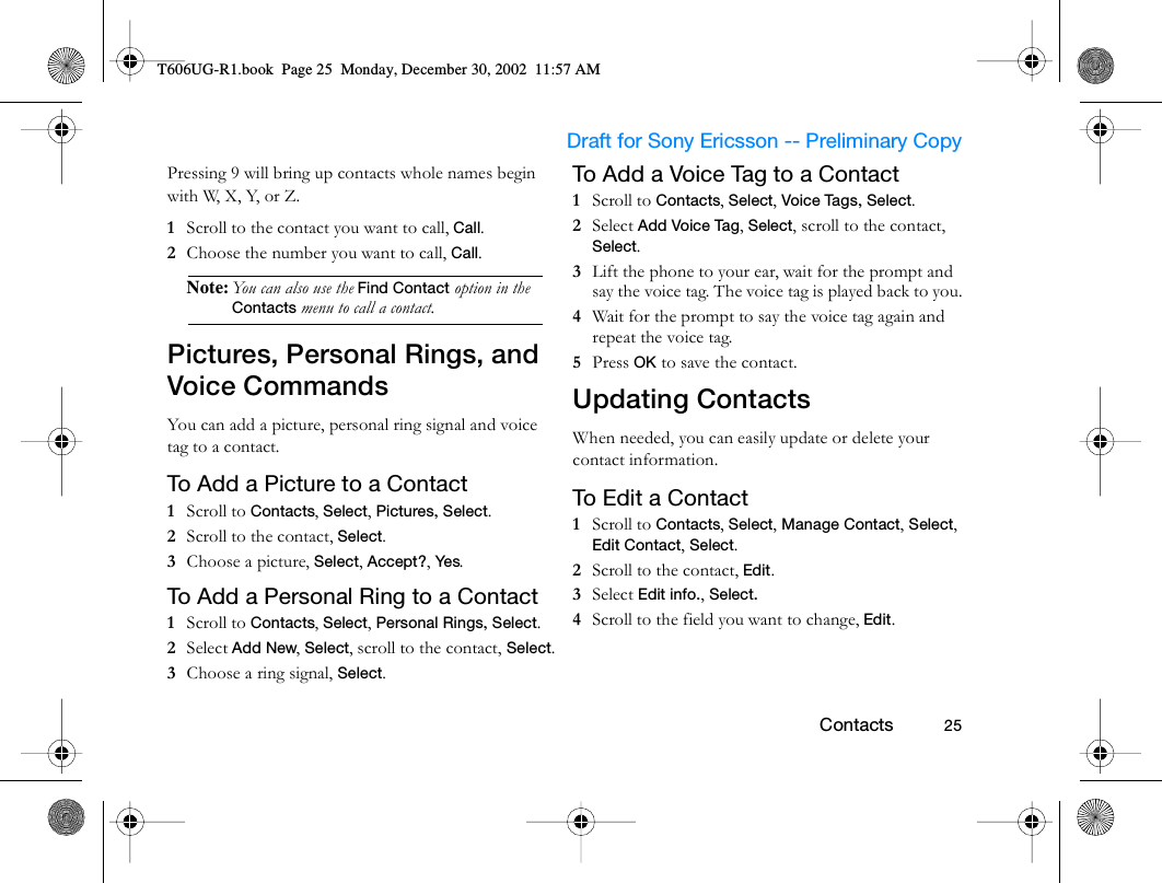                     Draft for Sony Ericsson -- Preliminary Copy                                                        Contacts          25Pressing 9 will bring up contacts whole names begin with W, X, Y, or Z.1  Scroll to the contact you want to call, Call. 2  Choose the number you want to call, Call.Note: You can also use the Find Contact option in the Contacts menu to call a contact.Pictures, Personal Rings, and Voice CommandsYou can add a picture, personal ring signal and voice tag to a contact.To Add a Picture to a Contact1  Scroll to Contacts, Select, Pictures, Select.2  Scroll to the contact, Select.3  Choose a picture, Select, Accept?, Yes.To Add a Personal Ring to a Contact1  Scroll to Contacts, Select, Personal Rings, Select.2  Select Add New, Select, scroll to the contact, Select.3  Choose a ring signal, Select.To Add a Voice Tag to a Contact1  Scroll to Contacts, Select, Voice Tags, Select.2  Select Add Voice Tag, Select, scroll to the contact, Select.3  Lift the phone to your ear, wait for the prompt and say the voice tag. The voice tag is played back to you.4  Wait for the prompt to say the voice tag again and repeat the voice tag. 5  Press OK to save the contact.Updating ContactsWhen needed, you can easily update or delete your contact information.To Edit a Contact1  Scroll to Contacts, Select, Manage Contact, Select, Edit Contact, Select.2  Scroll to the contact, Edit.3  Select Edit info., Select. 4  Scroll to the field you want to change, Edit.T606UG-R1.book  Page 25  Monday, December 30, 2002  11:57 AM