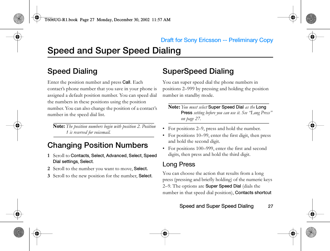                     Draft for Sony Ericsson -- Preliminary Copy                                                        Speed and Super Speed Dialing          27Speed and Super Speed DialingSpeed DialingEnter the position number and press Call. Each contact’s phone number that you save in your phone is assigned a default position number. You can speed dial the numbers in these positions using the position number. You can also change the position of a contact’s number in the speed dial list.Note: The position numbers begin with position 2. Position 1 is reserved for voicemail.Changing Position Numbers1  Scroll to Contacts, Select, Advanced, Select, Speed Dial settings, Select.2  Scroll to the number you want to move, Select.3  Scroll to the new position for the number, Select.SuperSpeed DialingYou can super speed dial the phone numbers in positions 2–999 by pressing and holding the position number in standby mode.Note: You must select Super Speed Dial as the Long Press setting before you can use it. See “Long Press” on page 27.• For positions 2–9, press and hold the number.• For positions 10–99, enter the first digit, then press and hold the second digit.• For positions 100–999, enter the first and second digits, then press and hold the third digit.Long PressYou can choose the action that results from a long press (pressing and briefly holding) of the numeric keys 2–9. The options are Super Speed Dial (dials the number in that speed dial position), Contacts shortcut T606UG-R1.book  Page 27  Monday, December 30, 2002  11:57 AM