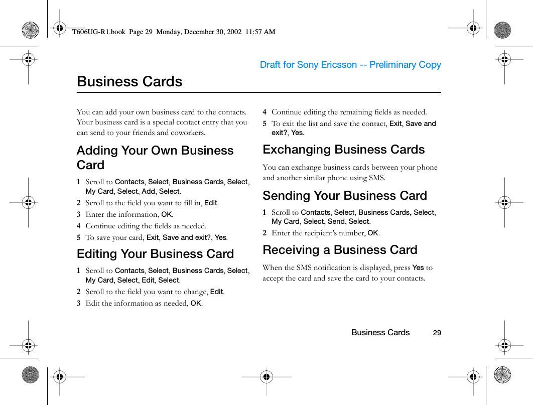                     Draft for Sony Ericsson -- Preliminary Copy                                                        Business Cards          29Business CardsYou can add your own business card to the contacts. Your business card is a special contact entry that you can send to your friends and coworkers. Adding Your Own Business Card1  Scroll to Contacts, Select, Business Cards, Select, My Card, Select, Add, Select.2  Scroll to the field you want to fill in, Edit.3  Enter the information, OK.4  Continue editing the fields as needed. 5  To save your card, Exit, Save and exit?, Yes. Editing Your Business Card1  Scroll to Contacts, Select, Business Cards, Select, My Card, Select, Edit, Select.2  Scroll to the field you want to change, Edit.3  Edit the information as needed, OK.4  Continue editing the remaining fields as needed.5  To exit the list and save the contact, Exit, Save and exit?, Yes. Exchanging Business CardsYou can exchange business cards between your phone and another similar phone using SMS.Sending Your Business Card1  Scroll to Contacts, Select, Business Cards, Select, My Card, Select, Send, Select.2  Enter the recipient’s number, OK.Receiving a Business CardWhen the SMS notification is displayed, press Yes  to accept the card and save the card to your contacts.T606UG-R1.book  Page 29  Monday, December 30, 2002  11:57 AM