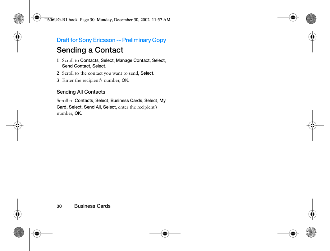 Draft for Sony Ericsson -- Preliminary Copy                                                                                                                   30          Business Cards                                     Sending a Contact1  Scroll to Contacts, Select, Manage Contact, Select, Send Contact, Select.2  Scroll to the contact you want to send, Select.3  Enter the recipient’s number, OK.Sending All ContactsScroll to Contacts, Select, Business Cards, Select, My Card, Select, Send All, Select, enter the recipient’s number, OK.T606UG-R1.book  Page 30  Monday, December 30, 2002  11:57 AM