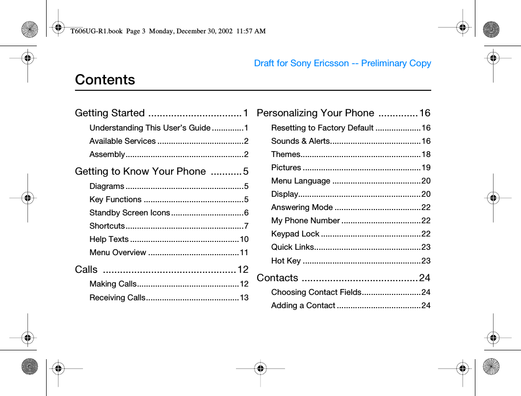 Draft for Sony Ericsson -- Preliminary Copy                                         ContentsGetting Started ................................. 1Understanding This User’s Guide ..............1Available Services ......................................2Assembly....................................................2Getting to Know Your Phone  ........... 5Diagrams ....................................................5Key Functions ............................................5Standby Screen Icons ................................6Shortcuts....................................................7Help Texts ................................................10Menu Overview ........................................11Calls ............................................... 12Making Calls.............................................12Receiving Calls.........................................13Personalizing Your Phone  .............. 16Resetting to Factory Default ....................16Sounds &amp; Alerts........................................16Themes.....................................................18Pictures .................................................... 19Menu Language .......................................20Display......................................................20Answering Mode ......................................22My Phone Number ...................................22Keypad Lock ............................................22Quick Links...............................................23Hot Key ....................................................23Contacts .........................................24Choosing Contact Fields..........................24Adding a Contact .....................................24T606UG-R1.book  Page 3  Monday, December 30, 2002  11:57 AM