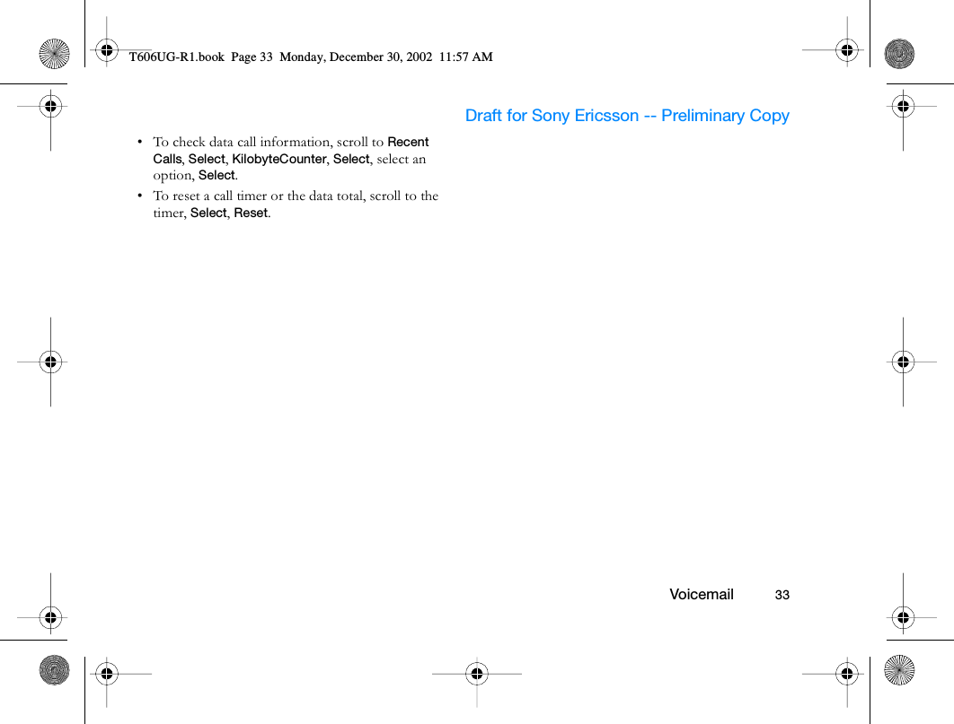                     Draft for Sony Ericsson -- Preliminary Copy                                                        Voicemail          33• To check data call information, scroll to Recent Calls, Select, KilobyteCounter, Select, select an option, Select.• To reset a call timer or the data total, scroll to the timer, Select, Reset.T606UG-R1.book  Page 33  Monday, December 30, 2002  11:57 AM