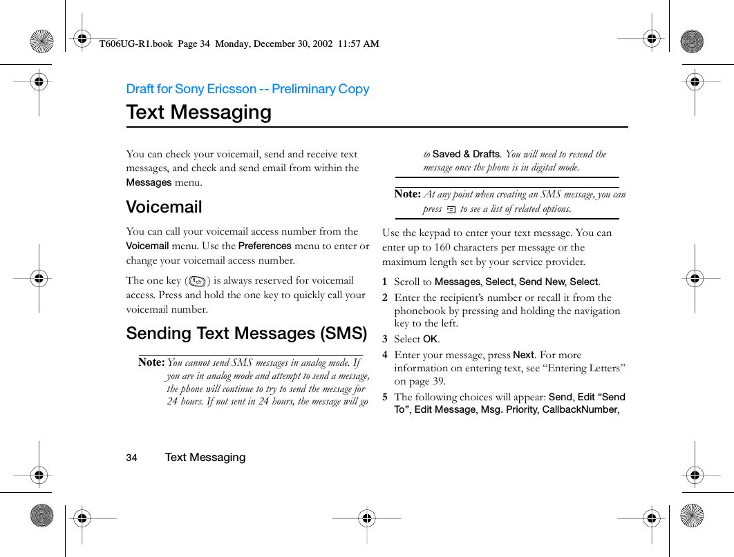 Draft for Sony Ericsson -- Preliminary Copy                                                                                                                   34          Te xt M es sagin g                                     Te xt  Me s s ag in gYou can check your voicemail, send and receive text messages, and check and send email from within the Messages menu. VoicemailYou can call your voicemail access number from the Voicemail menu. Use the Preferences menu to enter or change your voicemail access number.The one key ( ) is always reserved for voicemail access. Press and hold the one key to quickly call your voicemail number.Sending Text Messages (SMS)Note: You cannot send SMS messages in analog mode. If you are in analog mode and attempt to send a message, the phone will continue to try to send the message for 24 hours. If not sent in 24 hours, the message will go to Saved &amp; Drafts. You will need to resend the message once the phone is in digital mode.Note: At any point when creating an SMS message, you can press   to see a list of related options.Use the keypad to enter your text message. You can enter up to 160 characters per message or the maximum length set by your service provider. 1  Scroll to Messages, Select, Send New, Select.2  Enter the recipient’s number or recall it from the phonebook by pressing and holding the navigation key to the left.3  Select OK.4  Enter your message, press Next. For more information on entering text, see “Entering Letters” on page 39.5  The following choices will appear: Send, Edit “Send To ” , Edit Message, Msg. Priority, CallbackNumber, 1T606UG-R1.book  Page 34  Monday, December 30, 2002  11:57 AM