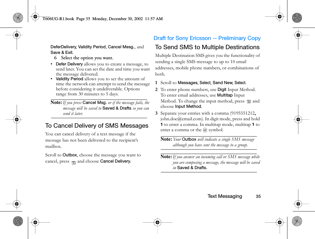                     Draft for Sony Ericsson -- Preliminary Copy                                                        Text Messaging          35DeferDelivery, Validity Period, Cancel Mesg., and Save &amp; Exit.6   Select the option you want.•Defer Delivery allows you to create a message, to send later. You can set the date and time you want the message delivered.•Validity Period allows you to set the amount of time the network can attempt to send the message before considering it undeliverable. Options range from 30 minutes to 5 days.Note: If you press Cancel Msg. or if the message fails, the message will be saved to Saved &amp; Drafts so you can send it later. To Cancel Delivery of SMS MessagesYou can cancel delivery of a text message if the message has not been delivered to the recipient’s mailbox. Scroll to Outbox, choose the message you want to cancel, press   and choose Cancel Delivery.To Send SMS to Multiple DestinationsMultiple Destination SMS gives you the functionality of sending a single SMS message to up to 10 email addresses, mobile phone numbers, or combinations of both. 1  Scroll to Messages, Select, Send New, Select.2  To enter phone numbers, use Digit Input Method. To enter email addresses, use Multitap Input Method. To change the input method, press   and choose Input Method.3  Separate your entries with a comma (9195551212, john.doe@email.com). In digit mode, press and hold 1 to enter a comma. In multitap mode, multitap 1 to enter a comma or the @ symbol.Note: You r  Outbox will indicate a single SMS message although you have sent the message to a group.Note: If you answer an incoming call or SMS message while you are composing a message, the message will be saved in Saved &amp; Drafts.T606UG-R1.book  Page 35  Monday, December 30, 2002  11:57 AM