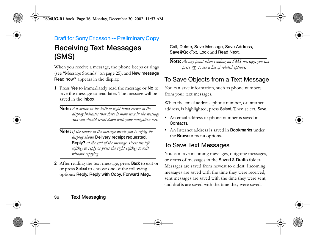 Draft for Sony Ericsson -- Preliminary Copy                                                                                                                   36          Te xt M es sagin g                                     Receiving Text Messages (SMS)When you receive a message, the phone beeps or rings (see “Message Sounds” on page 25), and New message Read now? appears in the display.1  Press Ye s to immediately read the message or No to save the message to read later. The message will be saved in the Inbox. Note: An arrow in the bottom right-hand corner of the display indicates that there is more text in the message and you should scroll down with your navigation key. Note: If the sender of the message wants you to reply, the display shows Delivery receipt requested. Reply? at the end of the message. Press the left softkey to reply or press the right softkey to exit without replying.2  After reading the text message, press Back to exit or or press Select to choose one of the following options: Reply, Reply with Copy, Forward Msg., Call, Delete, Save Message, Save Address, Save@QckTxt, Lock and Read Next.Note: At any point when reading an SMS message, you can press   to see a list of related options. To Save Objects from a Text MessageYou can save information, such as phone numbers, from your text messages.When the email address, phone number, or internet address, is highlighted, press Select. Then select, Save.• An email address or phone number is saved in Contacts.• An Internet address is saved in Bookmarks under the Browser menu options.To Save Text MessagesYou can save incoming messages, outgoing messages, or drafts of messages in the Saved &amp; Drafts folder. Messages are saved from newest to oldest. Incoming messages are saved with the time they were received, sent messages are saved with the time they were sent, and drafts are saved with the time they were saved.T606UG-R1.book  Page 36  Monday, December 30, 2002  11:57 AM