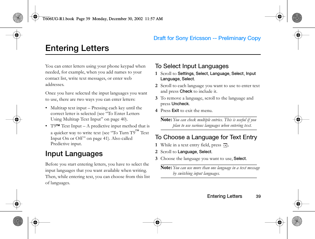                     Draft for Sony Ericsson -- Preliminary Copy                                                        Entering Letters          39Entering LettersYou can enter letters using your phone keypad when needed, for example, when you add names to your contact list, write text messages, or enter web addresses. Once you have selected the input languages you want to use, there are two ways you can enter letters:• Multitap text input – Pressing each key until the correct letter is selected (see “To Enter Letters Using Multitap Text Input” on page 40).•T9™ Text Input – A predictive input method that is a quicker way to write text (see “To Turn T9™ Text Input On or Off ” on page 41). Also called Predictive input.Input LanguagesBefore you start entering letters, you have to select the input languages that you want available when writing. Then, while entering text, you can choose from this list of languages.To Select Input Languages1  Scroll to Settings, Select, Language, Select, Input Language, Select.2  Scroll to each language you want to use to enter text and press Check to include it.3  To remove a language, scroll to the language and press Uncheck.4  Press Exit to exit the menu.Note: You can check multiple entries. This is useful if you plan to use various languages when entering text.To Choose a Language for Text Entry1  While in a text entry field, press  .2  Scroll to Language, Select.3  Choose the language you want to use, Select.Note: You can use more than one language in a text message by switching input languages.T606UG-R1.book  Page 39  Monday, December 30, 2002  11:57 AM