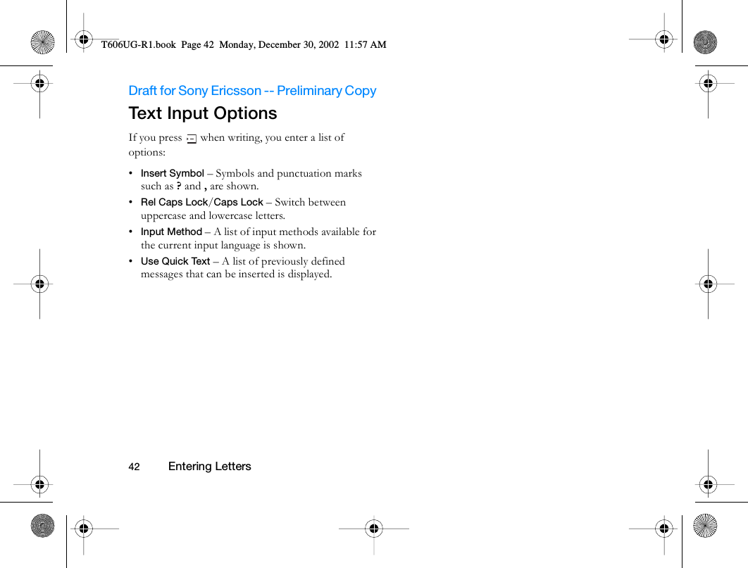 Draft for Sony Ericsson -- Preliminary Copy                                                                                                                   42          Entering Letters                                     Text Input OptionsIf you press   when writing, you enter a list of options:•Insert Symbol – Symbols and punctuation marks such as ? and , are shown.•Rel Caps Lock/Caps Lock – Switch between uppercase and lowercase letters.•Input Method – A list of input methods available for the current input language is shown.•Use Quick Text – A list of previously defined messages that can be inserted is displayed.T606UG-R1.book  Page 42  Monday, December 30, 2002  11:57 AM