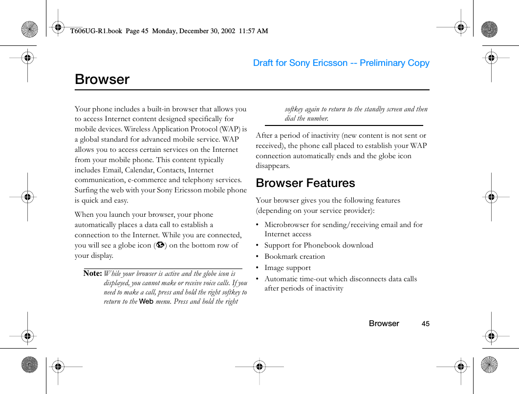                     Draft for Sony Ericsson -- Preliminary Copy                                                        Browser          45BrowserYour phone includes a built-in browser that allows you to access Internet content designed specifically for mobile devices. Wireless Application Protocol (WAP) is a global standard for advanced mobile service. WAP allows you to access certain services on the Internet from your mobile phone. This content typically includes Email, Calendar, Contacts, Internet communication, e-commerce and telephony services. Surfing the web with your Sony Ericsson mobile phone is quick and easy.When you launch your browser, your phone automatically places a data call to establish a connection to the Internet. While you are connected, you will see a globe icon ( ) on the bottom row of your display.Note: While your browser is active and the globe icon is displayed, you cannot make or receive voice calls. If you need to make a call, press and hold the right softkey to return to the Web menu. Press and hold the right softkey again to return to the standby screen and then dial the number.After a period of inactivity (new content is not sent or received), the phone call placed to establish your WAP connection automatically ends and the globe icon disappears.Browser FeaturesYour browser gives you the following features (depending on your service provider):• Microbrowser for sending/receiving email and for Internet access• Support for Phonebook download• Bookmark creation• Image support• Automatic time-out which disconnects data calls after periods of inactivityT606UG-R1.book  Page 45  Monday, December 30, 2002  11:57 AM