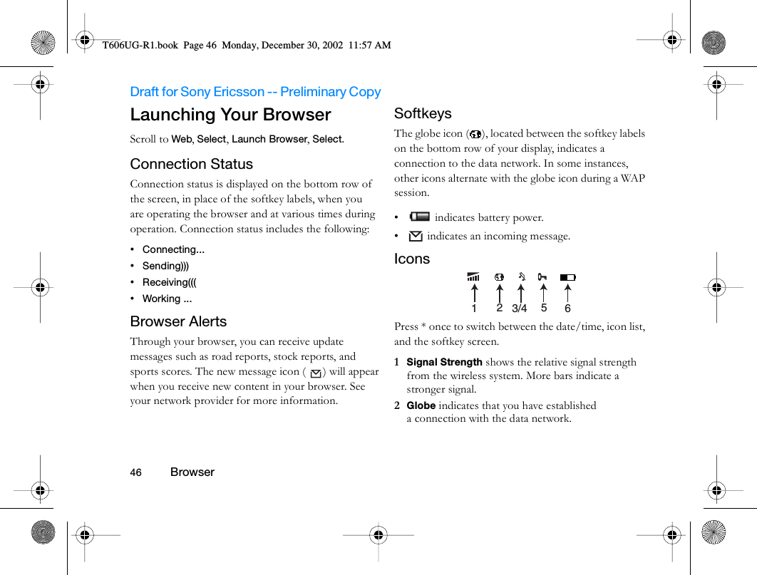 Draft for Sony Ericsson -- Preliminary Copy                                                                                                                   46          Browser                                     Launching Your BrowserScroll to Web, Select, Launch Browser, Select. Connection StatusConnection status is displayed on the bottom row of the screen, in place of the softkey labels, when you are operating the browser and at various times during operation. Connection status includes the following:•Connecting... •Sending))) •Receiving((( •Working ... Browser AlertsThrough your browser, you can receive update messages such as road reports, stock reports, and sports scores. The new message icon (  ) will appear when you receive new content in your browser. See your network provider for more information.SoftkeysThe globe icon ( ), located between the softkey labels on the bottom row of your display, indicates a connection to the data network. In some instances, other icons alternate with the globe icon during a WAP session.•  indicates battery power.•  indicates an incoming message.IconsPress * once to switch between the date/time, icon list, and the softkey screen.1  Signal Strength shows the relative signal strength from the wireless system. More bars indicate a stronger signal.2  Globe indicates that you have established a connection with the data network.123/4 56T606UG-R1.book  Page 46  Monday, December 30, 2002  11:57 AM