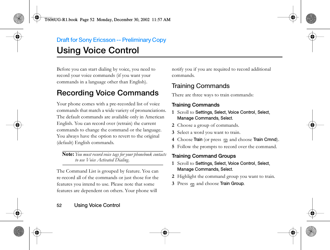 Draft for Sony Ericsson -- Preliminary Copy                                                                                                                   52          Using Voice Control                                     Using Voice ControlBefore you can start dialing by voice, you need to record your voice commands (if you want your commands in a language other than English).Recording Voice Commands Your phone comes with a pre-recorded list of voice commands that match a wide variety of pronunciations. The default commands are available only in American English. You can record over (retrain) the current commands to change the command or the language. You always have the option to revert to the original (default) English commands.Note: You must record voice tags for your phonebook contacts to use Voice Activated Dialing.The Command List is grouped by feature. You can re-record all of the commands or just those for the features you intend to use. Please note that some features are dependent on others. Your phone will notify you if you are required to record additional commands.Training CommandsThere are three ways to train commands:Training Commands1  Scroll to Settings, Select, Voice Control, Select, Manage Commands, Select.2  Choose a group of commands. 3  Select a word you want to train.4  Choose Train (or press  and choose Tr a i n C m n d ).5  Follow the prompts to record over the command.Training Command Groups1  Scroll to Settings, Select, Voice Control, Select, Manage Commands, Select.2  Highlight the command group you want to train. 3  Press  and choose Train Group.T606UG-R1.book  Page 52  Monday, December 30, 2002  11:57 AM