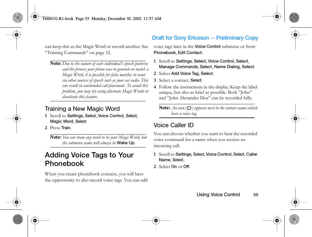                     Draft for Sony Ericsson -- Preliminary Copy                                                        Using Voice Control          55can keep this as the Magic Word or record another. See “Training Commands” on page 52.Note: Due to the nature of each individual’s speech patterns and the process your phone uses to generate or match a Magic Word, it is possible for false matches to occur via other sources of speech such as your car radio. This can result in unintended call placement. To avoid this problem, you may try using alternate Magic Words or deactivate this feature.Training a New Magic Word1  Scroll to Settings, Select, Voice Control, Select, Magic Word, Select.2  Press Train .Note: You can train any word to be your Magic Word, but the submenu name will always be Wake Up.Adding Voice Tags to Your PhonebookWhen you create phonebook contacts, you will have the opportunity to also record voice tags. You can add voice tags later in the Voice Control submenu or from Phonebook, Edit Contact.1  Scroll to Settings, Select, Voice Control, Select, Manage Commands, Select, Name Dialing, Select.2  Select Add Voice Tag, Select.3  Select a contact, Select.4  Follow the instructions in the display. Keep the label unique, but also as brief as possible. Both “John” and “John Alexander Doe” can be recorded fully.Note: An icon ( ) appears next to the contact names which have a voice tag.Voice Caller IDYou can choose whether you want to hear the recorded voice command for a name when you receive an incoming call.1  Scroll to Settings, Select, Voice Control, Select, Caller Name, Select.2  Select On or Off.T606UG-R1.book  Page 55  Monday, December 30, 2002  11:57 AM