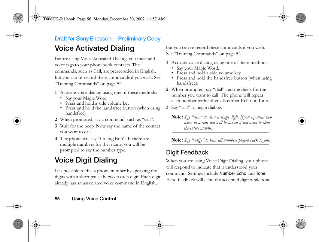 Draft for Sony Ericsson -- Preliminary Copy                                                                                                                   56          Using Voice Control                                     Voice Activated Dialing Before using Voice Activated Dialing, you must add voice tags to your phonebook contacts. The commands, such as Call, are prerecorded in English, but you can re-record these commands if you wish. See “Training Commands” on page 52.1  Activate voice dialing using one of these methods:• Say your Magic Word• Press and hold a side volume key• Press and hold the handsfree button (when using handsfree)2  When prompted, say a command, such as “call”.3  Wait for the beep. Now say the name of the contact you want to call.4  The phone will say “Calling Bob”. If there are multiple numbers for that name, you will be prompted to say the number type.Voice Digit DialingIt is possible to dial a phone number by speaking the digits with a short pause between each digit. Each digit already has an associated voice command in English, but you can re-record these commands if you wish. See “Training Commands” on page 52.1  Activate voice dialing using one of these methods:• Say your Magic Word.• Press and hold a side volume key.• Press and hold the handsfree button (when using handsfree).2  When prompted, say “dial” and the digits for the number you want to call. The phone will repeat each number with either a Number Echo or Tone. 3  Say “call” to begin dialing.Note: Say “clear” to clear a single digit. If you say clear two times in a row, you will be asked if you want to clear the entire number. Note: Say “verify” to hear all numbers played back to you.Digit FeedbackWhen you are using Voice Digit Dialing, your phone will respond to indicate that it understood your command. Settings include Number Echo and To n e. Echo feedback will echo the accepted digit while tone T606UG-R1.book  Page 56  Monday, December 30, 2002  11:57 AM