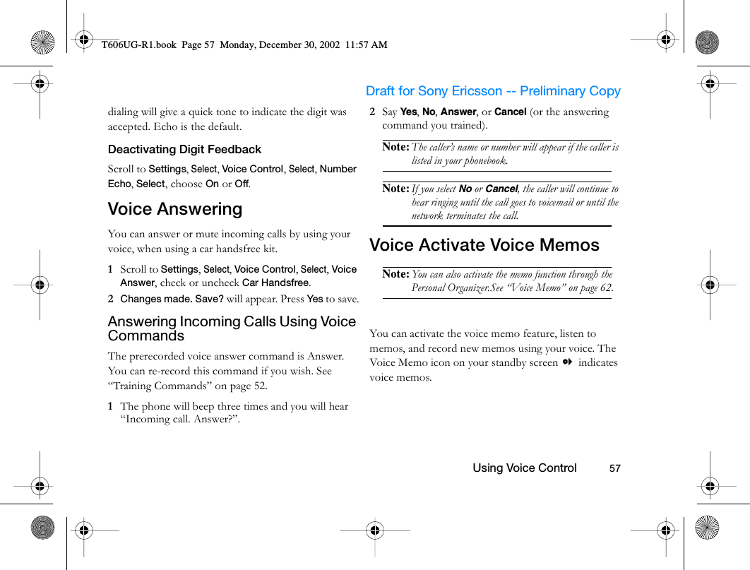                     Draft for Sony Ericsson -- Preliminary Copy                                                        Using Voice Control          57dialing will give a quick tone to indicate the digit was accepted. Echo is the default. Deactivating Digit FeedbackScroll to Settings, Select, Voice Control, Select, Number Echo, Select, choose On or Off.Voice AnsweringYou can answer or mute incoming calls by using your voice, when using a car handsfree kit.1  Scroll to Settings, Select, Voice Control, Select, Voice Answer, check or uncheck Car Handsfree.2  Changes made. Save? will appear. Press Yes to save.Answering Incoming Calls Using Voice CommandsThe prerecorded voice answer command is Answer. You can re-record this command if you wish. See “Training Commands” on page 52.1  The phone will beep three times and you will hear “Incoming call. Answer?”.2  Say Yes, No, Answer, or Cancel (or the answering command you trained).Note: The caller’s name or number will appear if the caller is listed in your phonebook.Note: If you select No or Cancel, the caller will continue to hear ringing until the call goes to voicemail or until the network terminates the call.Voice Activate Voice MemosNote: You can also activate the memo function through the Personal Organizer.See “Voice Memo” on page 62.You can activate the voice memo feature, listen to memos, and record new memos using your voice. The Voice Memo icon on your standby screen   indicates voice memos.T606UG-R1.book  Page 57  Monday, December 30, 2002  11:57 AM