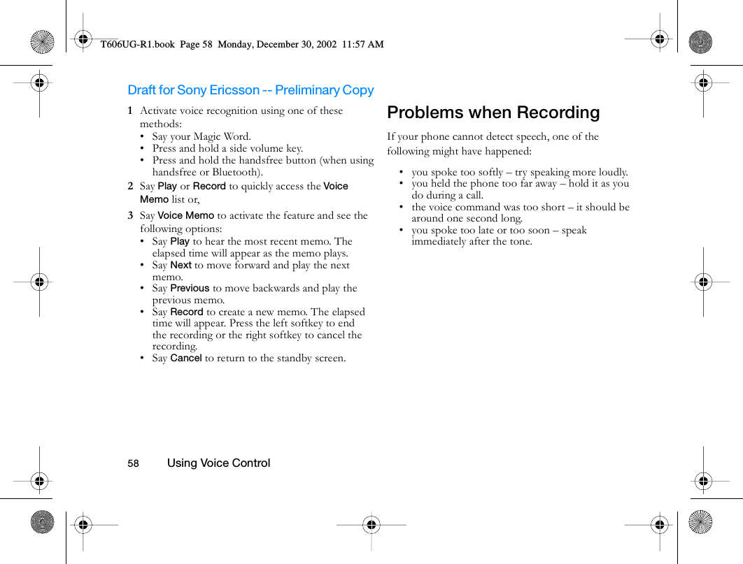 Draft for Sony Ericsson -- Preliminary Copy                                                                                                                   58          Using Voice Control                                     1  Activate voice recognition using one of these methods:• Say your Magic Word.• Press and hold a side volume key.• Press and hold the handsfree button (when using handsfree or Bluetooth).2  Say Play or Record to quickly access the Voice Memo list or,3  Say Voice Memo to activate the feature and see the following options:•Say Play to hear the most recent memo. The elapsed time will appear as the memo plays.•Say Next to move forward and play the next memo.•Say Previous to move backwards and play the previous memo.•Say Record to create a new memo. The elapsed time will appear. Press the left softkey to end the recording or the right softkey to cancel the recording.•Say Cancel to return to the standby screen.Problems when RecordingIf your phone cannot detect speech, one of the following might have happened:• you spoke too softly – try speaking more loudly.• you held the phone too far away – hold it as you do during a call.• the voice command was too short – it should be around one second long.• you spoke too late or too soon – speak immediately after the tone.T606UG-R1.book  Page 58  Monday, December 30, 2002  11:57 AM