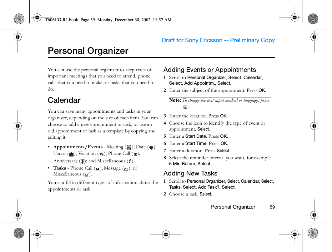                     Draft for Sony Ericsson -- Preliminary Copy                                                        Personal Organizer          59Personal OrganizerYou can use the personal organizer to keep track of important meetings that you need to attend, phone calls that you need to make, or tasks that you need to do.CalendarYou can save many appointments and tasks in your organizer, depending on the size of each item. You can choose to add a new appointment or task, or use an old appointment or task as a template by copying and editing it.•Appointments/Events - Meeting ( ); Date ( ); Travel ( ); Vacation ( ); Phone Call ( ); Anniversary ( ); and Miscellaneous ( ).•Tasks - Phone Call ( ); Message ( ); or Miscellaneous ( ).You can fill in different types of information about the appointments or task.Adding Events or Appointments1  Scroll to Personal Organizer, Select, Calendar, Select, Add Appointm., Select.2  Enter the subject of the appointment. Press OK.Note: To change the text input method or language, press .3  Enter the location. Press OK.4  Choose the icon to identify the type of event or appointment, Select.5  Enter a Start Date. Press OK.6  Enter a Start Time. Press OK. 7  Enter a duration. Press Select.8  Select the reminder interval you want, for example 5Min Before, Select.Adding New Tasks1  Scroll to Personal Organizer, Select, Calendar, Select, Tasks, Select, Add Task?, Select.2  Choose a task, Select.T606UG-R1.book  Page 59  Monday, December 30, 2002  11:57 AM