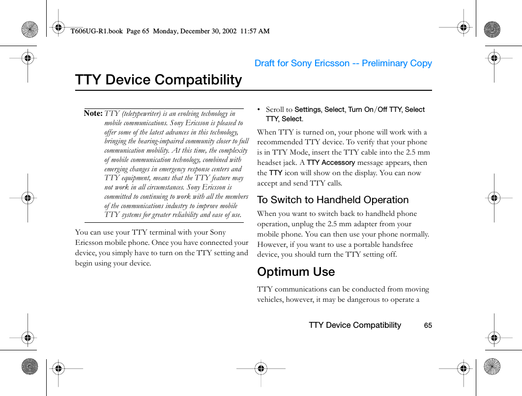                     Draft for Sony Ericsson -- Preliminary Copy                                                        TTY Device Compatibility          65TTY Device CompatibilityNote: TTY (teletypewriter) is an evolving technology in mobile communications. Sony Ericsson is pleased to offer some of the latest advances in this technology, bringing the hearing-impaired community closer to full communication mobility. At this time, the complexity of mobile communication technology, combined with emerging changes in emergency response centers and TTY equipment, means that the TTY feature may not work in all circumstances. Sony Ericsson is committed to continuing to work with all the members of the communications industry to improve mobile TTY systems for greater reliability and ease of use.You can use your TTY terminal with your Sony Ericsson mobile phone. Once you have connected your device, you simply have to turn on the TTY setting and begin using your device. • Scroll to Settings, Select, Tu rn  On/Off TTY, Select TTY, Select.When TTY is turned on, your phone will work with a recommended TTY device. To verify that your phone is in TTY Mode, insert the TTY cable into the 2.5 mm headset jack. A TTY Accessory message appears, then the TTY icon will show on the display. You can now accept and send TTY calls.To Switch to Handheld OperationWhen you want to switch back to handheld phone operation, unplug the 2.5 mm adapter from your mobile phone. You can then use your phone normally. However, if you want to use a portable handsfree device, you should turn the TTY setting off.Optimum UseTTY communications can be conducted from moving vehicles, however, it may be dangerous to operate a T606UG-R1.book  Page 65  Monday, December 30, 2002  11:57 AM