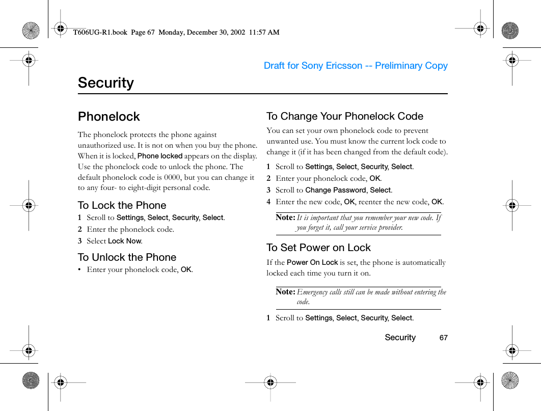                     Draft for Sony Ericsson -- Preliminary Copy                                                        Security          67SecurityPhonelockThe phonelock protects the phone against unauthorized use. It is not on when you buy the phone. When it is locked, Phone locked appears on the display. Use the phonelock code to unlock the phone. The default phonelock code is 0000, but you can change it to any four- to eight-digit personal code. To L o ck t he  Ph on e1  Scroll to Settings, Select, Security, Select.2  Enter the phonelock code.3  Select Lock Now.To Unlock the Phone• Enter your phonelock code, OK.To Change Your Phonelock CodeYou can set your own phonelock code to prevent unwanted use. You must know the current lock code to change it (if it has been changed from the default code).1  Scroll to Settings, Select, Security, Select.2  Enter your phonelock code, OK.3  Scroll to Change Password, Select.4  Enter the new code, OK, reenter the new code, OK.Note: It is important that you remember your new code. If you forget it, call your service provider.To Set Power on LockIf the Power On Lock is set, the phone is automatically locked each time you turn it on. Note: Emergency calls still can be made without entering the code.1  Scroll to Settings, Select, Security, Select.T606UG-R1.book  Page 67  Monday, December 30, 2002  11:57 AM
