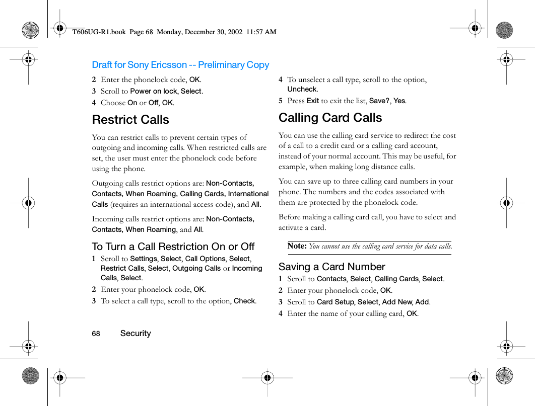 Draft for Sony Ericsson -- Preliminary Copy                                                                                                                   68          Security                                     2  Enter the phonelock code, OK.3  Scroll to Power on lock, Select.4  Choose On or Off, OK.Restrict CallsYou can restrict calls to prevent certain types of outgoing and incoming calls. When restricted calls are set, the user must enter the phonelock code before using the phone. Outgoing calls restrict options are: Non-Contacts, Contacts, When Roaming, Calling Cards, International Calls (requires an international access code), and All.Incoming calls restrict options are: Non-Contacts, Contacts, When Roaming, and All.To Turn a Call Restriction On or Off1  Scroll to Settings, Select, Call Options, Select, Restrict Calls, Select, Outgoing Calls or Incoming Calls, Select.2  Enter your phonelock code, OK.3  To select a call type, scroll to the option, Check.4  To unselect a call type, scroll to the option, Uncheck.5  Press Exit to exit the list, Save?, Yes.Calling Card CallsYou can use the calling card service to redirect the cost of a call to a credit card or a calling card account, instead of your normal account. This may be useful, for example, when making long distance calls.You can save up to three calling card numbers in your phone. The numbers and the codes associated with them are protected by the phonelock code.Before making a calling card call, you have to select and activate a card.Note: You cannot use the calling card service for data calls.Saving a Card Number1  Scroll to Contacts, Select, Calling Cards, Select.2  Enter your phonelock code, OK.3  Scroll to Card Setup, Select, Add New, Add.4  Enter the name of your calling card, OK.T606UG-R1.book  Page 68  Monday, December 30, 2002  11:57 AM