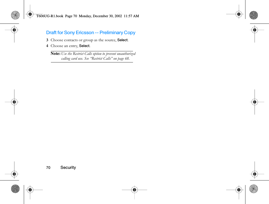 Draft for Sony Ericsson -- Preliminary Copy                                                                                                                   70          Security                                     3  Choose contacts or group as the source, Select.4  Choose an entry, Select.Note: Use the Restrict Calls option to prevent unauthorized calling card use. See “Restrict Calls” on page 68.T606UG-R1.book  Page 70  Monday, December 30, 2002  11:57 AM