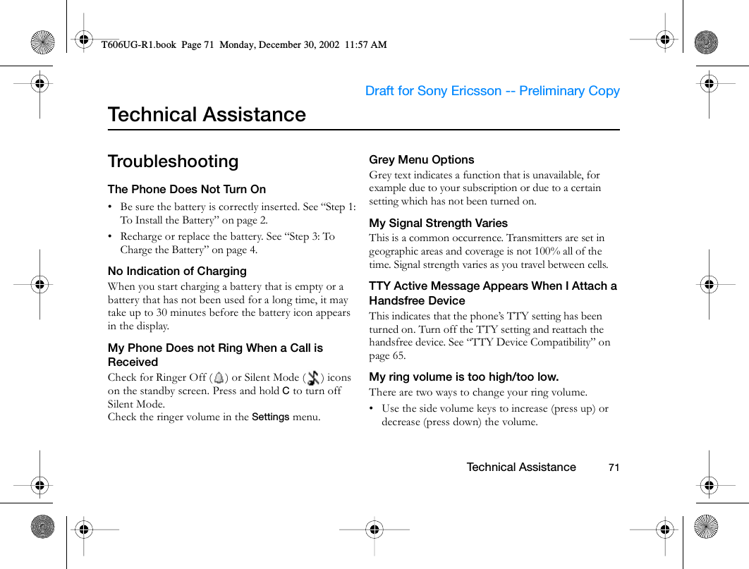                     Draft for Sony Ericsson -- Preliminary Copy                                                        Technical Assistance          71Technical AssistanceTroubleshootingThe Phone Does Not Turn On• Be sure the battery is correctly inserted. See “Step 1: To Install the Battery” on page 2.• Recharge or replace the battery. See “Step 3: To Charge the Battery” on page 4.No Indication of ChargingWhen you start charging a battery that is empty or a battery that has not been used for a long time, it may take up to 30 minutes before the battery icon appears in the display.My Phone Does not Ring When a Call is ReceivedCheck for Ringer Off ( ) or Silent Mode ( ) icons on the standby screen. Press and hold C to turn off Silent Mode.Check the ringer volume in the Settings menu.Grey Menu OptionsGrey text indicates a function that is unavailable, for example due to your subscription or due to a certain setting which has not been turned on.My Signal Strength VariesThis is a common occurrence. Transmitters are set in geographic areas and coverage is not 100% all of the time. Signal strength varies as you travel between cells.TTY Active Message Appears When I Attach a Handsfree DeviceThis indicates that the phone’s TTY setting has been turned on. Turn off the TTY setting and reattach the handsfree device. See “TTY Device Compatibility” on page 65.My ring volume is too high/too low.There are two ways to change your ring volume. • Use the side volume keys to increase (press up) or decrease (press down) the volume.T606UG-R1.book  Page 71  Monday, December 30, 2002  11:57 AM