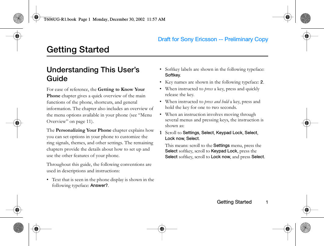                     Draft for Sony Ericsson -- Preliminary Copy                                                        Getting Started          1Getting StartedUnderstanding This User’s GuideFor ease of reference, the Getting to Know Your Phone chapter gives a quick overview of the main functions of the phone, shortcuts, and general information. The chapter also includes an overview of the menu options available in your phone (see “Menu Overview” on page 11).The Personalizing Your Phone chapter explains how you can set options in your phone to customize the ring signals, themes, and other settings. The remaining chapters provide the details about how to set up and use the other features of your phone.Throughout this guide, the following conventions are used in descriptions and instructions:• Text that is seen in the phone display is shown in the following typeface: Answer?.• Softkey labels are shown in the following typeface: Softkey.• Key names are shown in the following typeface: 2.•When instructed to press a key, press and quickly release the key.•When instructed to press and hold a key, press and hold the key for one to two seconds.• When an instruction involves moving through several menus and pressing keys, the instruction is shown as:1  Scroll to Settings, Select, Keypad Lock, Select, Lock now, Select.This means: scroll to the Settings menu, press the Select softkey, scroll to Keypad Lock, press the Select softkey, scroll to Lock now, and press Select.T606UG-R1.book  Page 1  Monday, December 30, 2002  11:57 AM