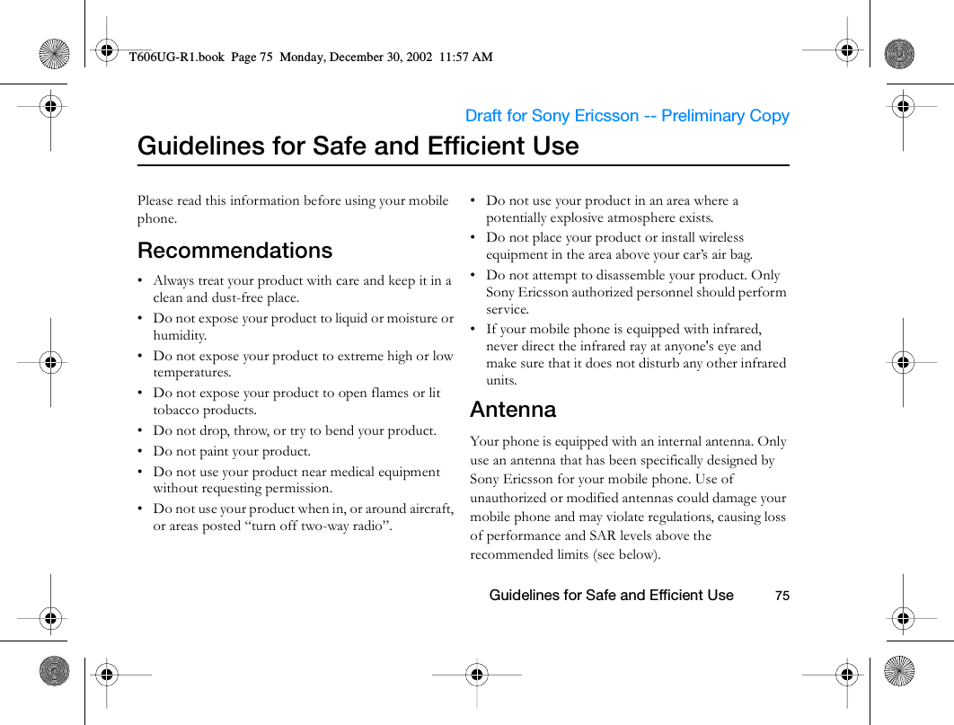                     Draft for Sony Ericsson -- Preliminary Copy                                                        Guidelines for Safe and Efficient Use          75Guidelines for Safe and Efficient UsePlease read this information before using your mobile phone.Recommendations• Always treat your product with care and keep it in a clean and dust-free place.• Do not expose your product to liquid or moisture or humidity.• Do not expose your product to extreme high or low temperatures.• Do not expose your product to open flames or lit tobacco products.• Do not drop, throw, or try to bend your product. • Do not paint your product.• Do not use your product near medical equipment without requesting permission.• Do not use your product when in, or around aircraft, or areas posted “turn off two-way radio”. • Do not use your product in an area where a potentially explosive atmosphere exists.• Do not place your product or install wireless equipment in the area above your car’s air bag. • Do not attempt to disassemble your product. Only Sony Ericsson authorized personnel should perform service.• If your mobile phone is equipped with infrared, never direct the infrared ray at anyone&apos;s eye and make sure that it does not disturb any other infrared units.Antenna Your phone is equipped with an internal antenna. Only use an antenna that has been specifically designed by Sony Ericsson for your mobile phone. Use of unauthorized or modified antennas could damage your mobile phone and may violate regulations, causing loss of performance and SAR levels above the recommended limits (see below).T606UG-R1.book  Page 75  Monday, December 30, 2002  11:57 AM