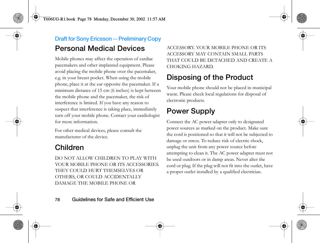Draft for Sony Ericsson -- Preliminary Copy                                                                                                                   78          Guidelines for Safe and Efficient Use                                     Personal Medical DevicesMobile phones may affect the operation of cardiac pacemakers and other implanted equipment. Please avoid placing the mobile phone over the pacemaker, e.g. in your breast pocket. When using the mobile phone, place it at the ear opposite the pacemaker. If a minimum distance of 15 cm (6 inches) is kept between the mobile phone and the pacemaker, the risk of interference is limited. If you have any reason to suspect that interference is taking place, immediately turn off your mobile phone. Contact your cardiologist for more information. For other medical devices, please consult the manufacturer of the device.ChildrenDO NOT ALLOW CHILDREN TO PLAY WITH YOUR MOBILE PHONE OR ITS ACCESSORIES. THEY COULD HURT THEMSELVES OR OTHERS, OR COULD ACCIDENTALLY DAMAGE THE MOBILE PHONE OR ACCESSORY. YOUR MOBILE PHONE OR ITS ACCESSORY MAY CONTAIN SMALL PARTS THAT COULD BE DETACHED AND CREATE A CHOKING HAZARD.Disposing of the Product Your mobile phone should not be placed in municipal waste. Please check local regulations for disposal of electronic products.Power SupplyConnect the AC power adapter only to designated power sources as marked on the product. Make sure the cord is positioned so that it will not be subjected to damage or stress. To reduce risk of electric shock, unplug the unit from any power source before attempting to clean it. The AC power adapter must not be used outdoors or in damp areas. Never alter the cord or plug. If the plug will not fit into the outlet, have a proper outlet installed by a qualified electrician.T606UG-R1.book  Page 78  Monday, December 30, 2002  11:57 AM